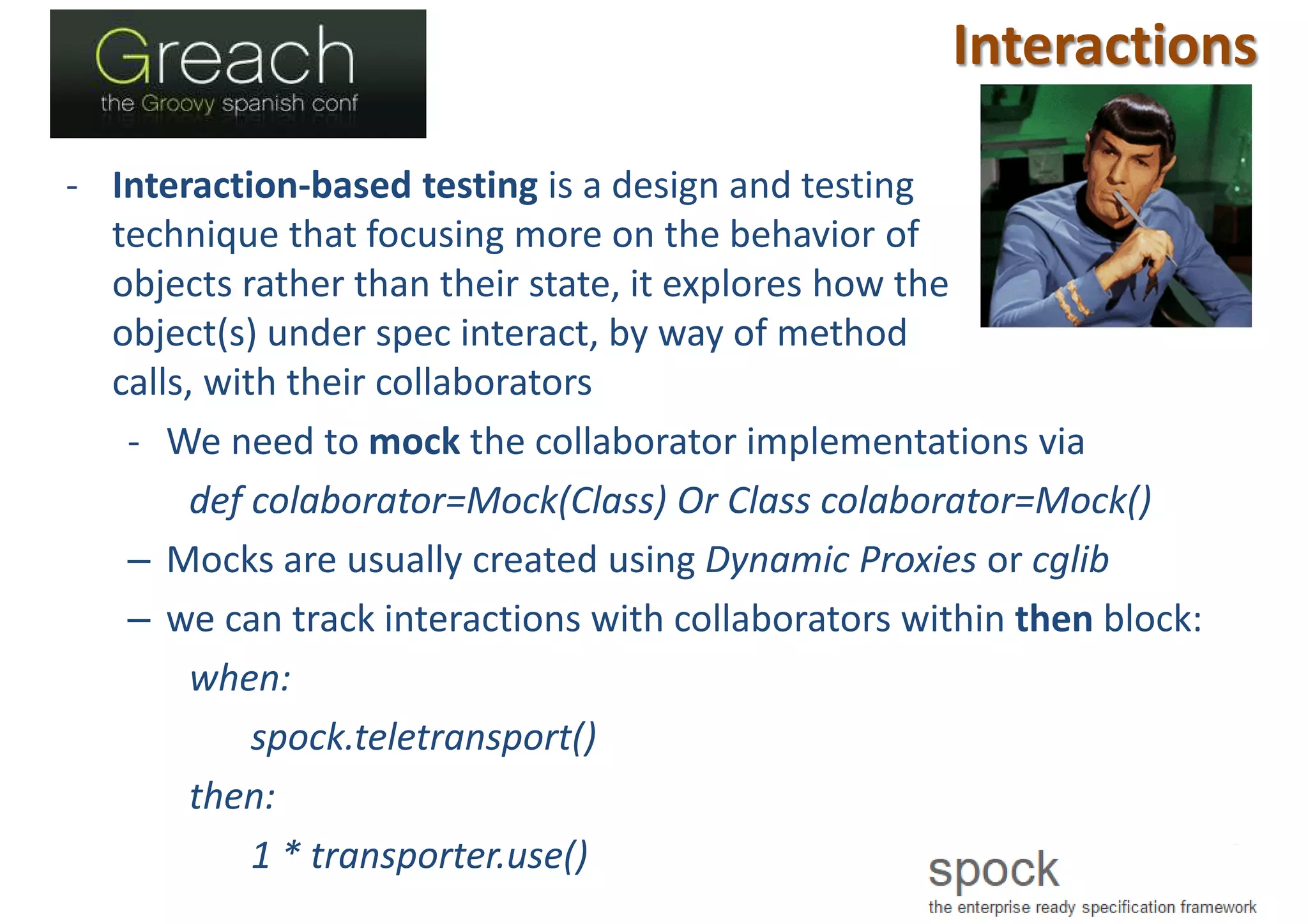 Interactions
- Interaction-based testing is a design and testing
technique that focusing more on the behavior of
objects rather than their state, it explores how the
object(s) under spec interact, by way of method
calls, with their collaborators
- We need to mock the collaborator implementations via
def colaborator=Mock(Class) Or Class colaborator=Mock()
– Mocks are usually created using Dynamic Proxies or cglib
– we can track interactions with collaborators within then block:
when:
spock.teletransport()
then:
1 * transporter.use()
 