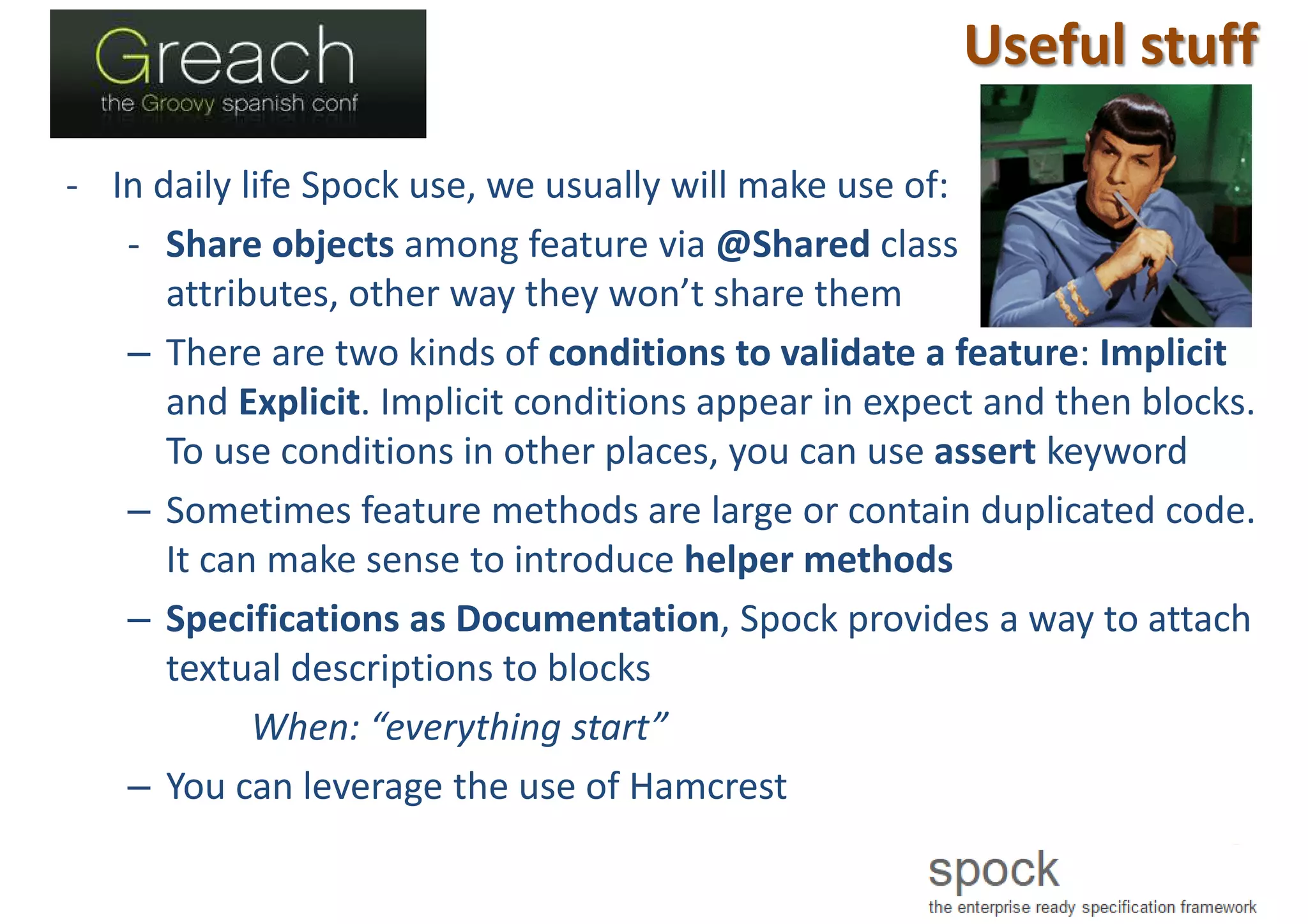 Useful stuff
- In daily life Spock use, we usually will make use of:
- Share objects among feature via @Shared class
attributes, other way they won’t share them
– There are two kinds of conditions to validate a feature: Implicit
and Explicit. Implicit conditions appear in expect and then blocks.
To use conditions in other places, you can use assert keyword
– Sometimes feature methods are large or contain duplicated code.
It can make sense to introduce helper methods
– Specifications as Documentation, Spock provides a way to attach
textual descriptions to blocks
When: “everything start”
– You can leverage the use of Hamcrest
 