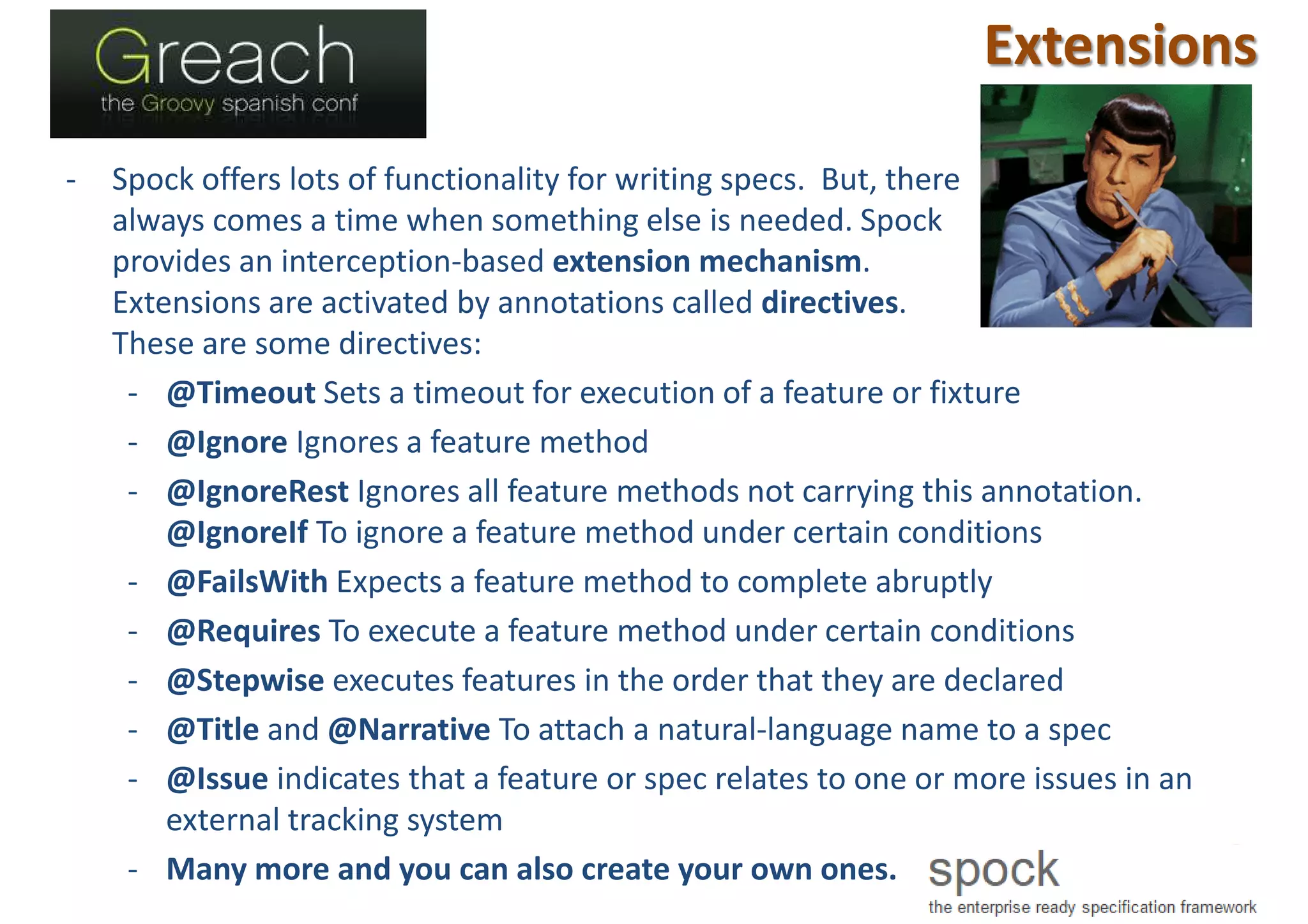 Extensions
- Spock offers lots of functionality for writing specs. But, there
always comes a time when something else is needed. Spock
provides an interception-based extension mechanism.
Extensions are activated by annotations called directives.
These are some directives:
- @Timeout Sets a timeout for execution of a feature or fixture
- @Ignore Ignores a feature method
- @IgnoreRest Ignores all feature methods not carrying this annotation.
@IgnoreIf To ignore a feature method under certain conditions
- @FailsWith Expects a feature method to complete abruptly
- @Requires To execute a feature method under certain conditions
- @Stepwise executes features in the order that they are declared
- @Title and @Narrative To attach a natural-language name to a spec
- @Issue indicates that a feature or spec relates to one or more issues in an
external tracking system
- Many more and you can also create your own ones.
 