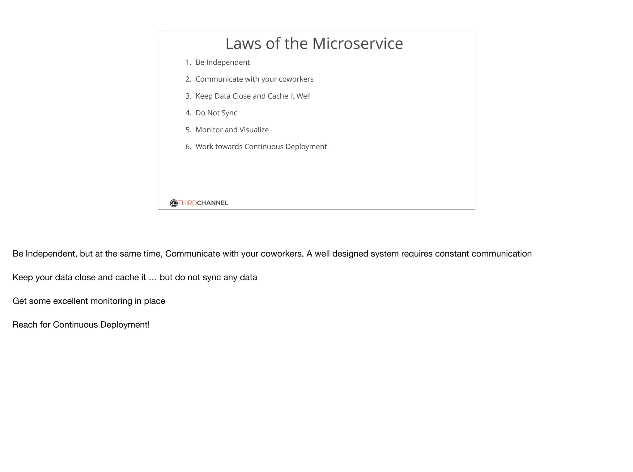 THIRDCHANNEL
Laws of the Microservice
1. Be Independent
2. Communicate with your coworkers
3. Keep Data Close and Cache it Well
4. Do Not Sync
5. Monitor and Visualize
6. Work towards Continuous Deployment
Be Independent, but at the same time, Communicate with your coworkers. A well designed system requires constant communication

Keep your data close and cache it … but do not sync any data

Get some excellent monitoring in place

Reach for Continuous Deployment!
 