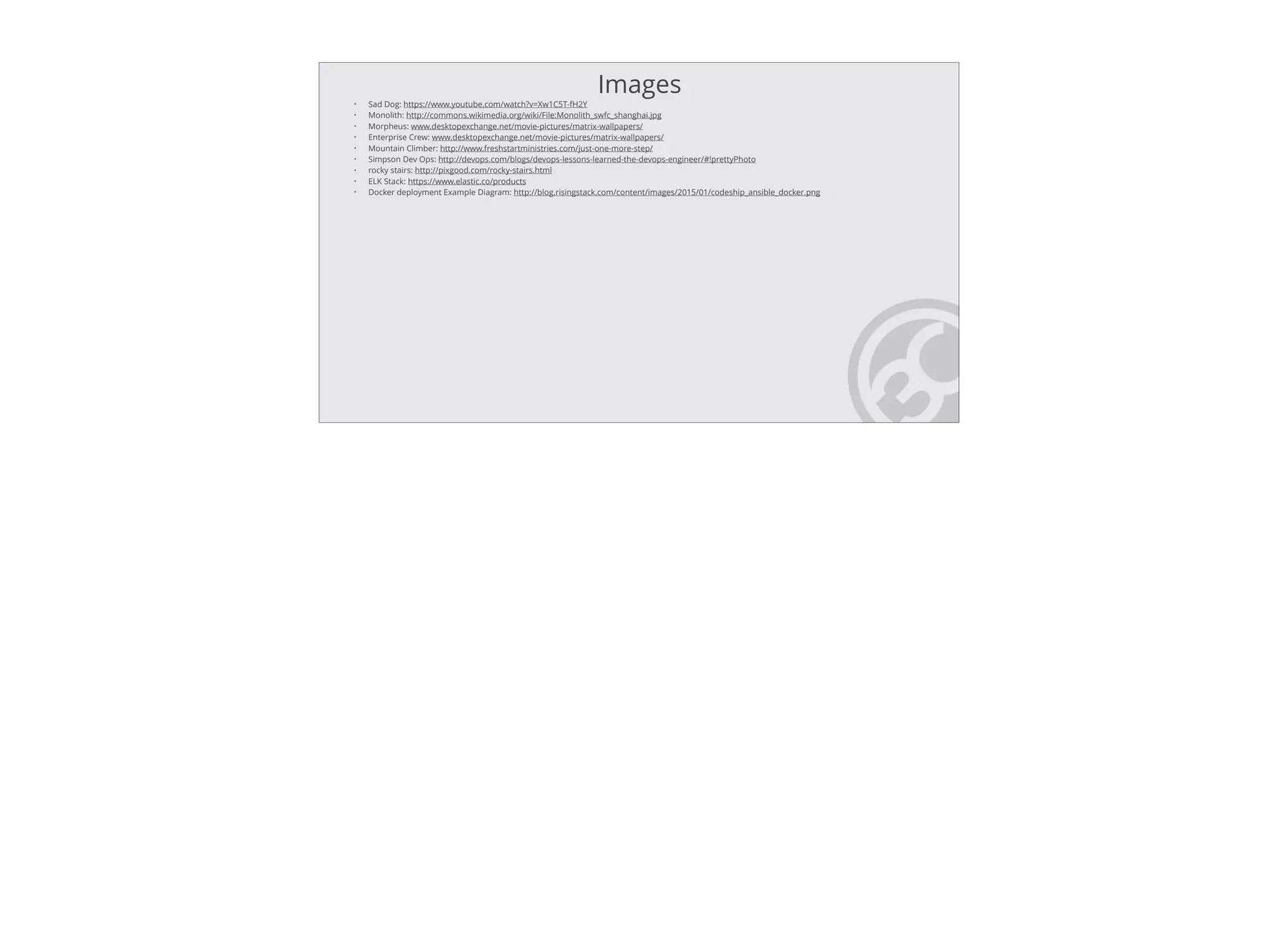 • Sad Dog: https://www.youtube.com/watch?v=Xw1C5T-fH2Y
• Monolith: http://commons.wikimedia.org/wiki/File:Monolith_swfc_shanghai.jpg
• Morpheus: www.desktopexchange.net/movie-pictures/matrix-wallpapers/
• Enterprise Crew: www.desktopexchange.net/movie-pictures/matrix-wallpapers/
• Mountain Climber: http://www.freshstartministries.com/just-one-more-step/
• Simpson Dev Ops: http://devops.com/blogs/devops-lessons-learned-the-devops-engineer/#!prettyPhoto
• rocky stairs: http://pixgood.com/rocky-stairs.html
• ELK Stack: https://www.elastic.co/products
• Docker deployment Example Diagram: http://blog.risingstack.com/content/images/2015/01/codeship_ansible_docker.png
Images
 