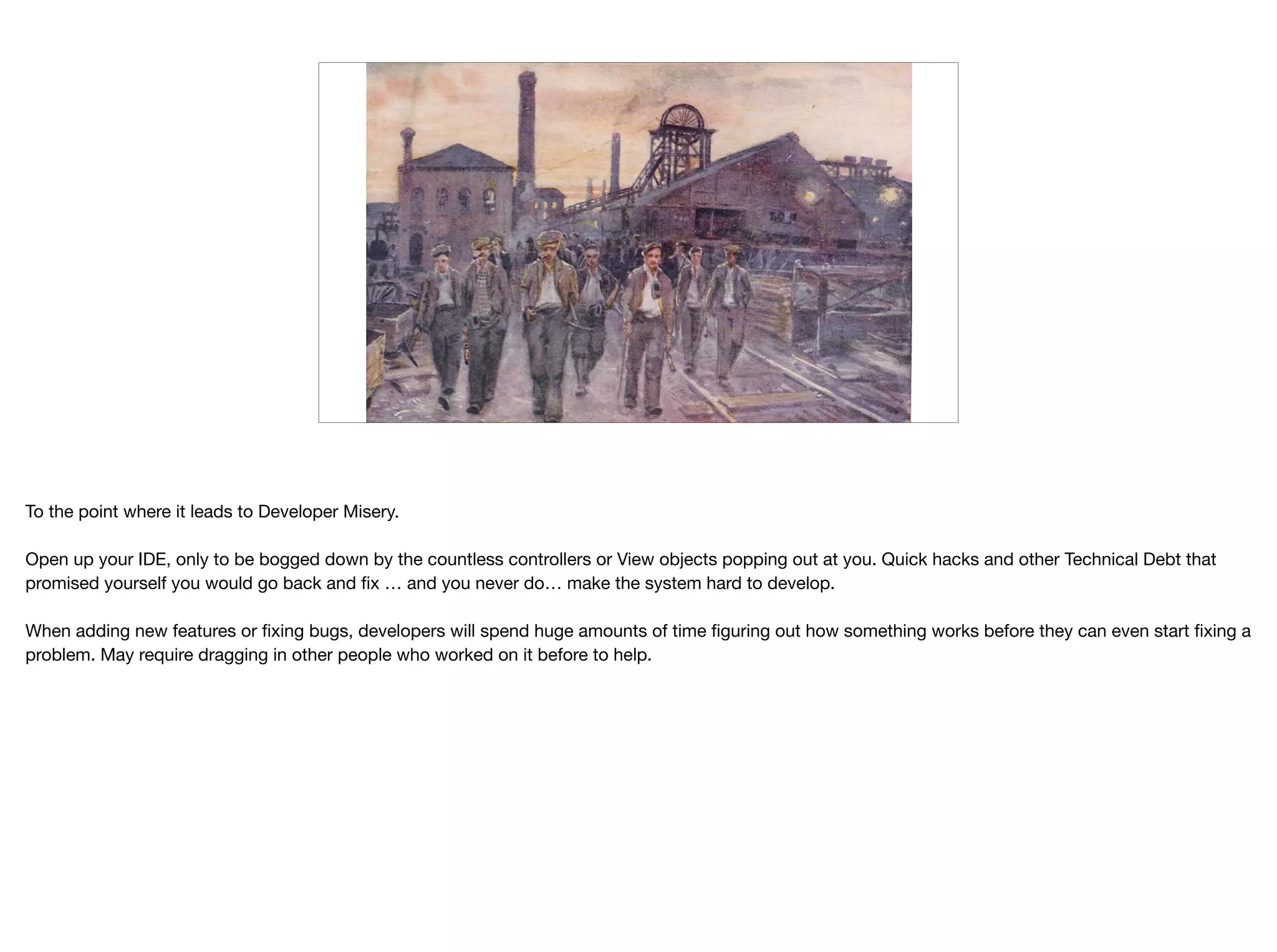 –Johnny Appleseed
“Type a quote here.”
To the point where it leads to Developer Misery. 

Open up your IDE, only to be bogged down by the countless controllers or View objects popping out at you. Quick hacks and other Technical Debt that
promised yourself you would go back and ﬁx … and you never do… make the system hard to develop.

When adding new features or ﬁxing bugs, developers will spend huge amounts of time ﬁguring out how something works before they can even start ﬁxing a
problem. May require dragging in other people who worked on it before to help.
 