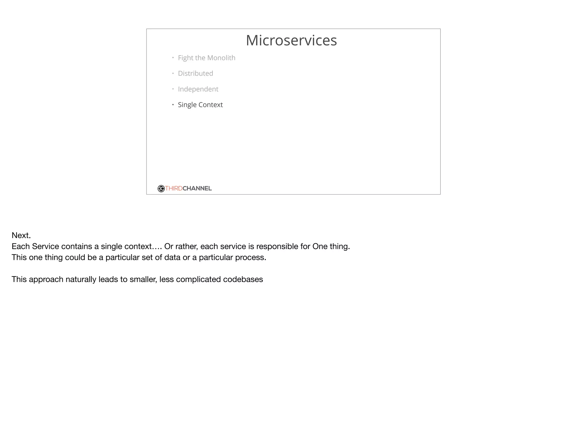 THIRDCHANNEL
Microservices
• Fight the Monolith
• Distributed
• Independent
• Single Context
Next.

Each Service contains a single context…. Or rather, each service is responsible for One thing.

This one thing could be a particular set of data or a particular process.

This approach naturally leads to smaller, less complicated codebases

 