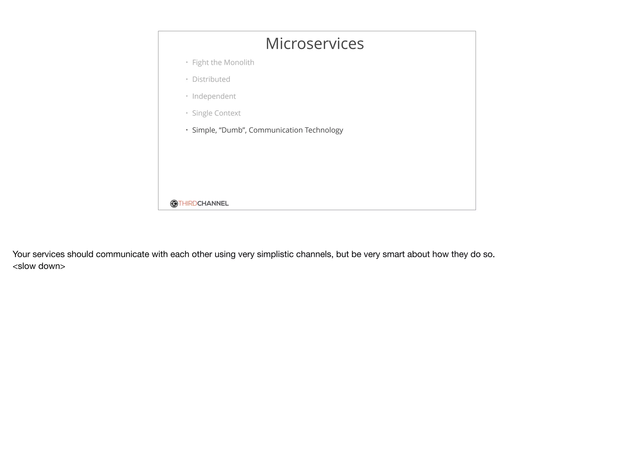 THIRDCHANNEL
Microservices
• Fight the Monolith
• Distributed
• Independent
• Single Context
• Simple, “Dumb”, Communication Technology
Your services should communicate with each other using very simplistic channels, but be very smart about how they do so.

<slow down>
 