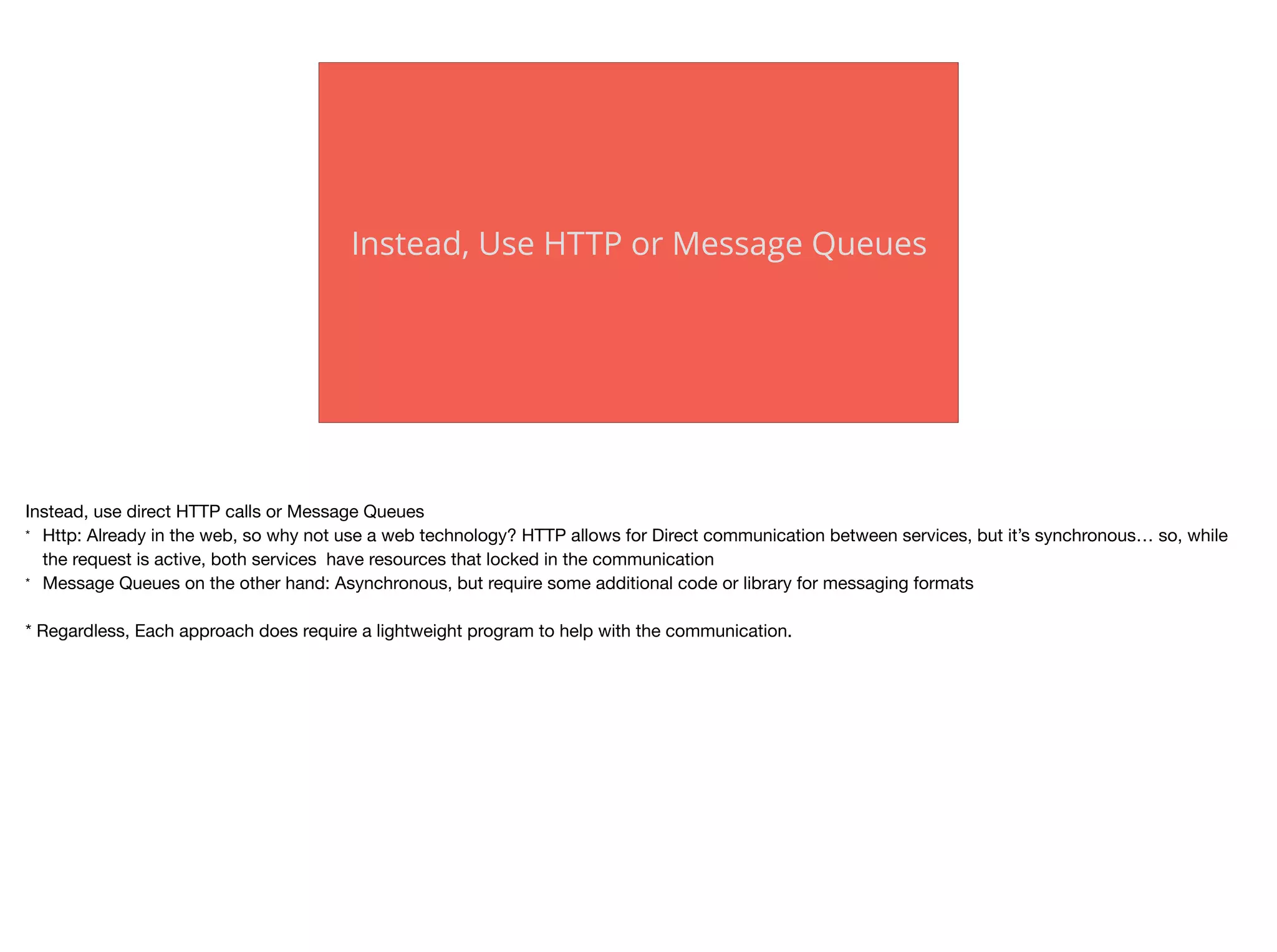 Instead, Use HTTP or Message Queues
Instead, use direct HTTP calls or Message Queues

* Http: Already in the web, so why not use a web technology? HTTP allows for Direct communication between services, but it’s synchronous… so, while
the request is active, both services have resources that locked in the communication

* Message Queues on the other hand: Asynchronous, but require some additional code or library for messaging formats

* Regardless, Each approach does require a lightweight program to help with the communication.
 