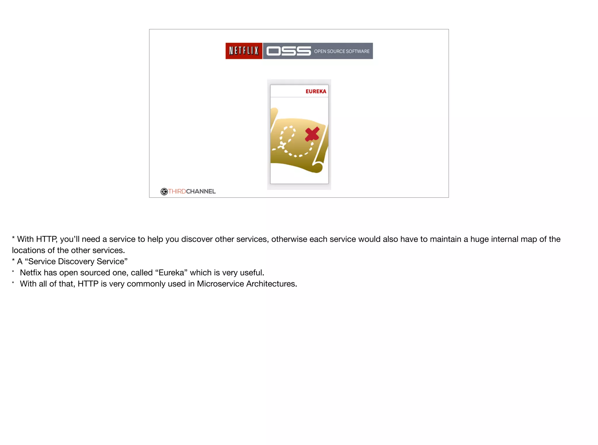 THIRDCHANNEL
* With HTTP, you’ll need a service to help you discover other services, otherwise each service would also have to maintain a huge internal map of the
locations of the other services. 

* A “Service Discovery Service”

* Netﬁx has open sourced one, called “Eureka” which is very useful.

* With all of that, HTTP is very commonly used in Microservice Architectures.
 