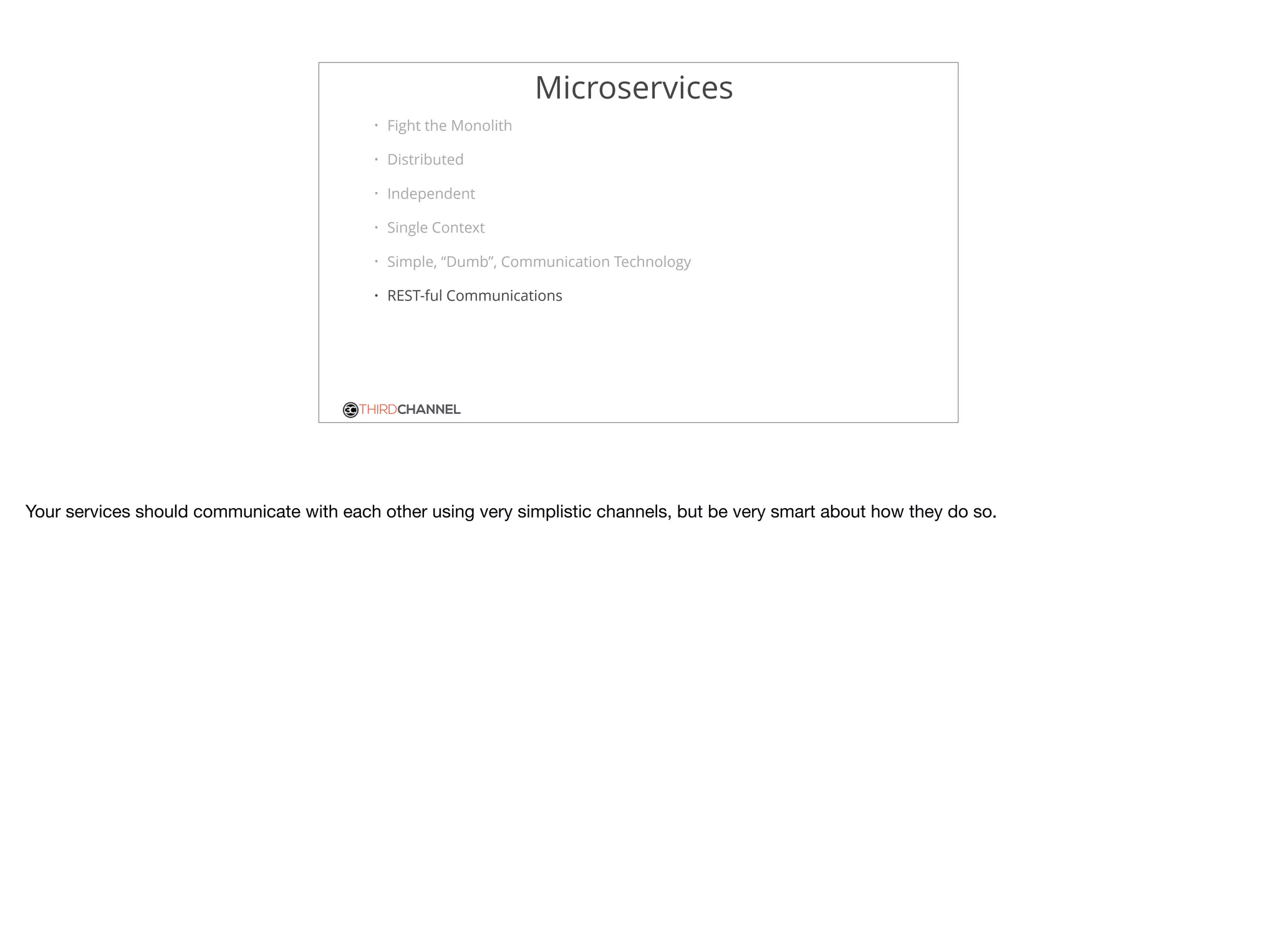 THIRDCHANNEL
Microservices
• Fight the Monolith
• Distributed
• Independent
• Single Context
• Simple, “Dumb”, Communication Technology
• REST-ful Communications
Your services should communicate with each other using very simplistic channels, but be very smart about how they do so.
 