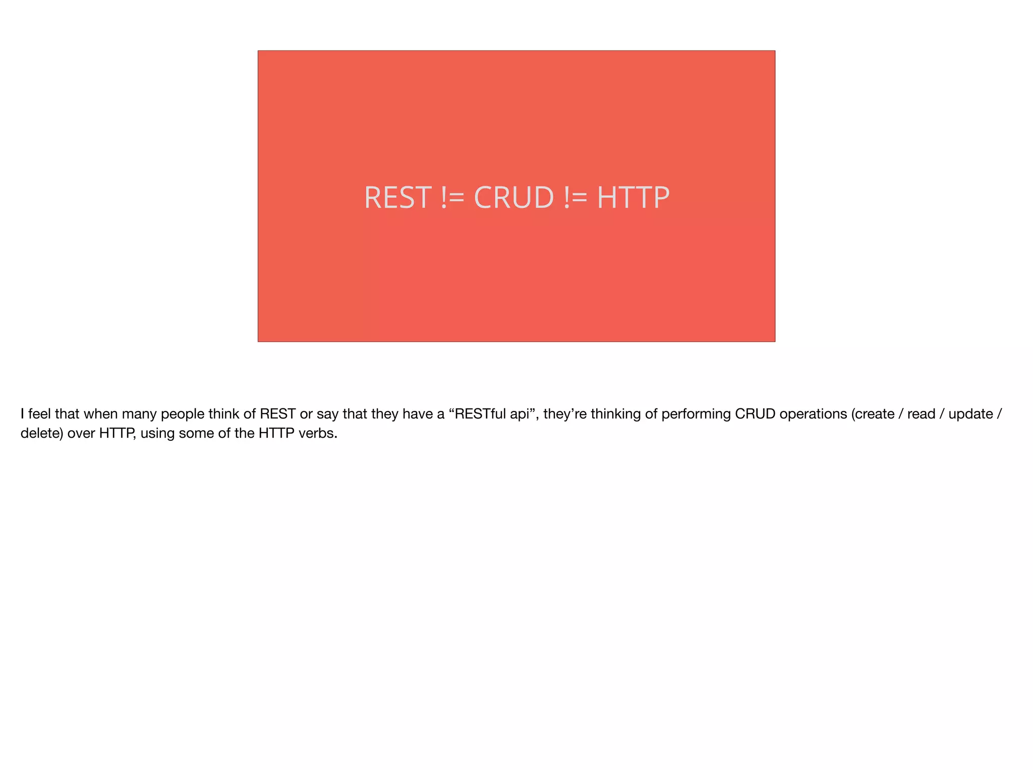 REST != CRUD != HTTP
I feel that when many people think of REST or say that they have a “RESTful api”, they’re thinking of performing CRUD operations (create / read / update /
delete) over HTTP, using some of the HTTP verbs.

 