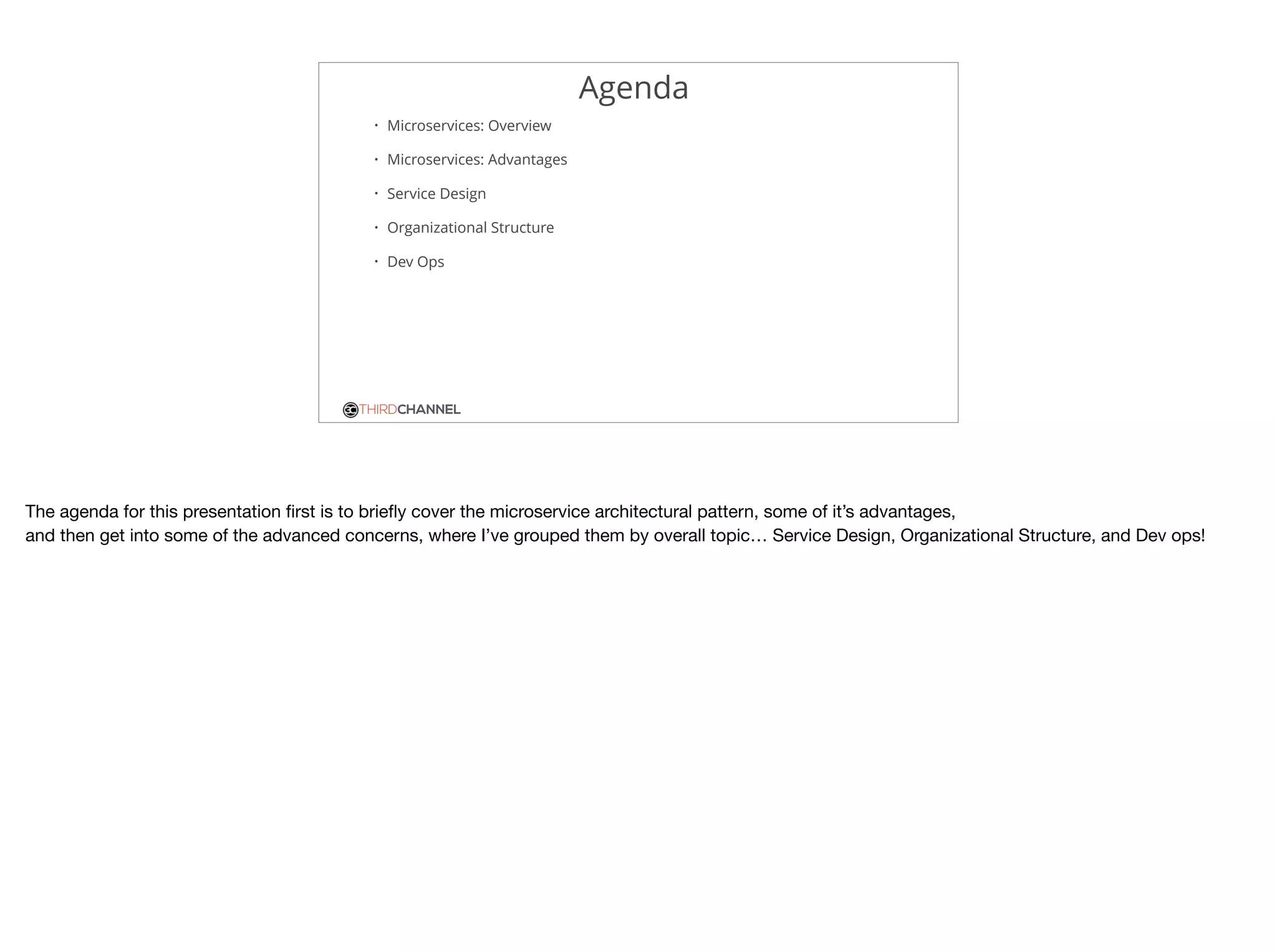 THIRDCHANNEL
Agenda
• Microservices: Overview
• Microservices: Advantages
• Service Design
• Organizational Structure
• Dev Ops
The agenda for this presentation ﬁrst is to brieﬂy cover the microservice architectural pattern, some of it’s advantages,

and then get into some of the advanced concerns, where I’ve grouped them by overall topic… Service Design, Organizational Structure, and Dev ops!
 