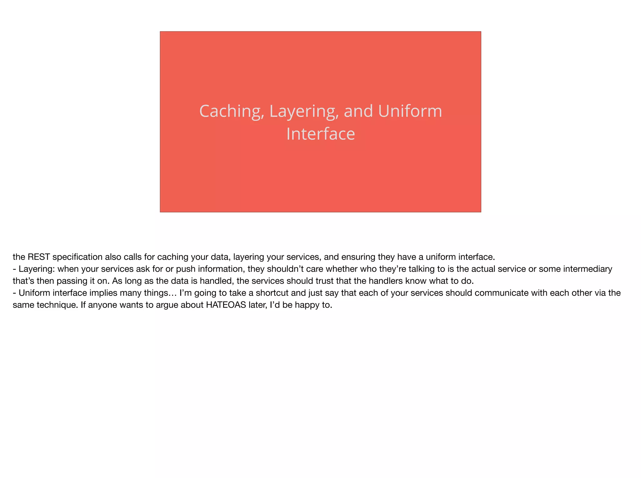 Caching, Layering, and Uniform
Interface
the REST speciﬁcation also calls for caching your data, layering your services, and ensuring they have a uniform interface.

- Layering: when your services ask for or push information, they shouldn’t care whether who they’re talking to is the actual service or some intermediary
that’s then passing it on. As long as the data is handled, the services should trust that the handlers know what to do.

- Uniform interface implies many things… I’m going to take a shortcut and just say that each of your services should communicate with each other via the
same technique. If anyone wants to argue about HATEOAS later, I’d be happy to.
 