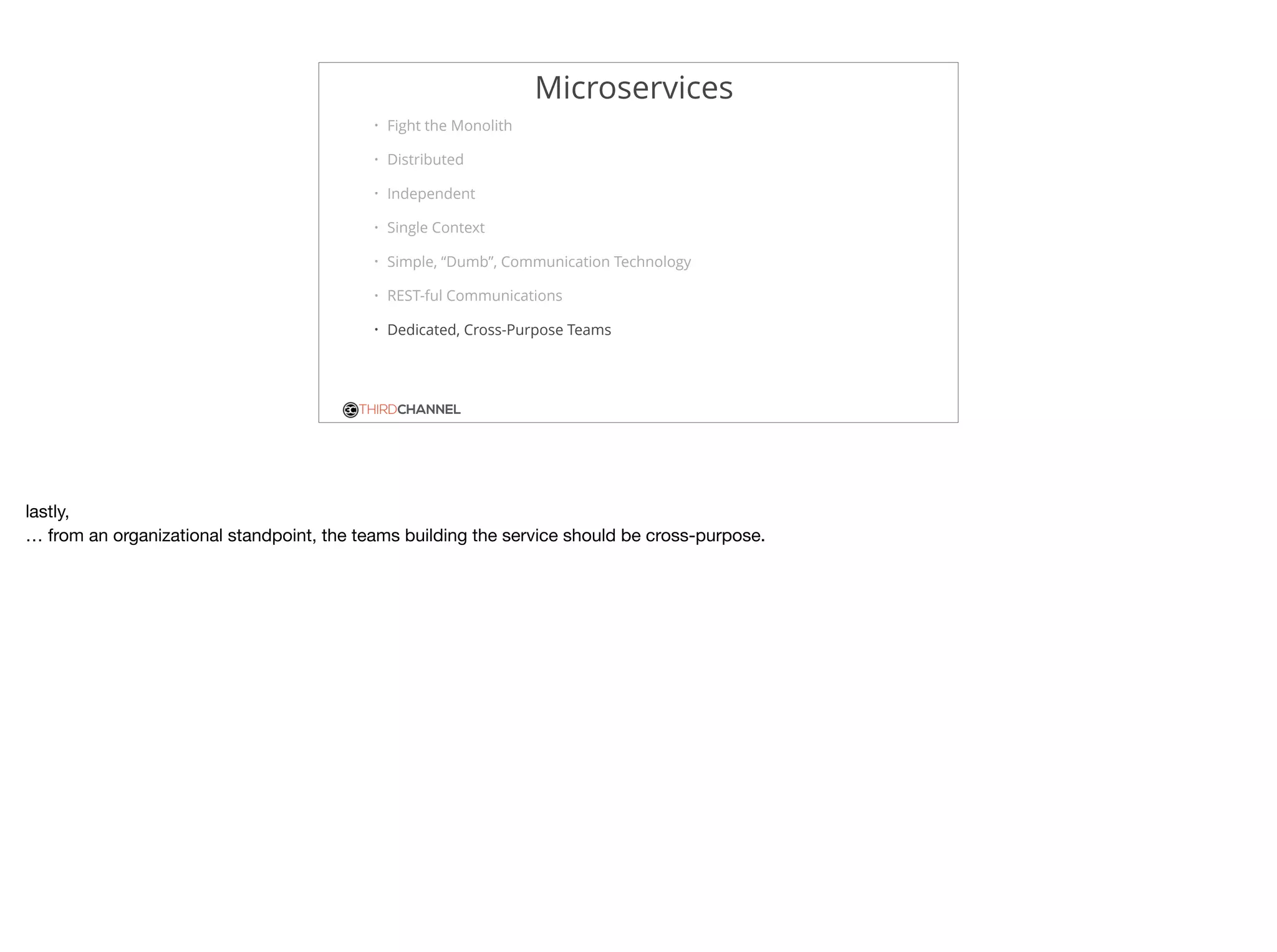 THIRDCHANNEL
Microservices
• Fight the Monolith
• Distributed
• Independent
• Single Context
• Simple, “Dumb”, Communication Technology
• REST-ful Communications
• Dedicated, Cross-Purpose Teams
lastly, 

… from an organizational standpoint, the teams building the service should be cross-purpose.
 