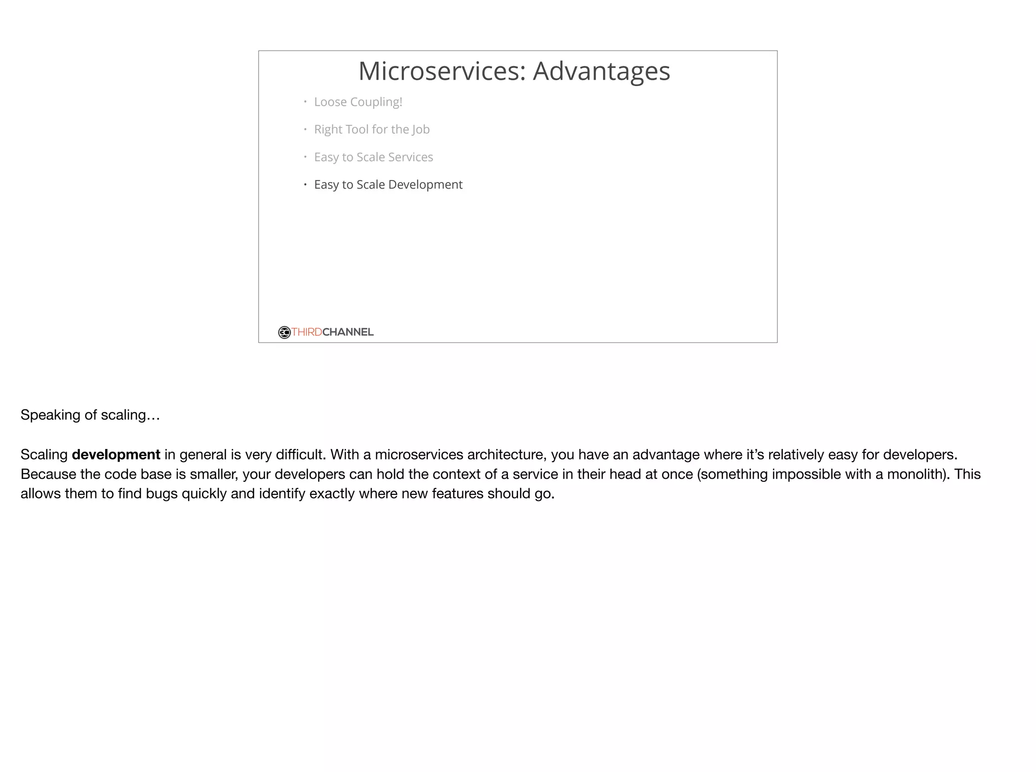 THIRDCHANNEL
Microservices: Advantages
• Loose Coupling!
• Right Tool for the Job
• Easy to Scale Services
• Easy to Scale Development
Speaking of scaling…

Scaling development in general is very diﬃcult. With a microservices architecture, you have an advantage where it’s relatively easy for developers.

Because the code base is smaller, your developers can hold the context of a service in their head at once (something impossible with a monolith). This
allows them to ﬁnd bugs quickly and identify exactly where new features should go.
 