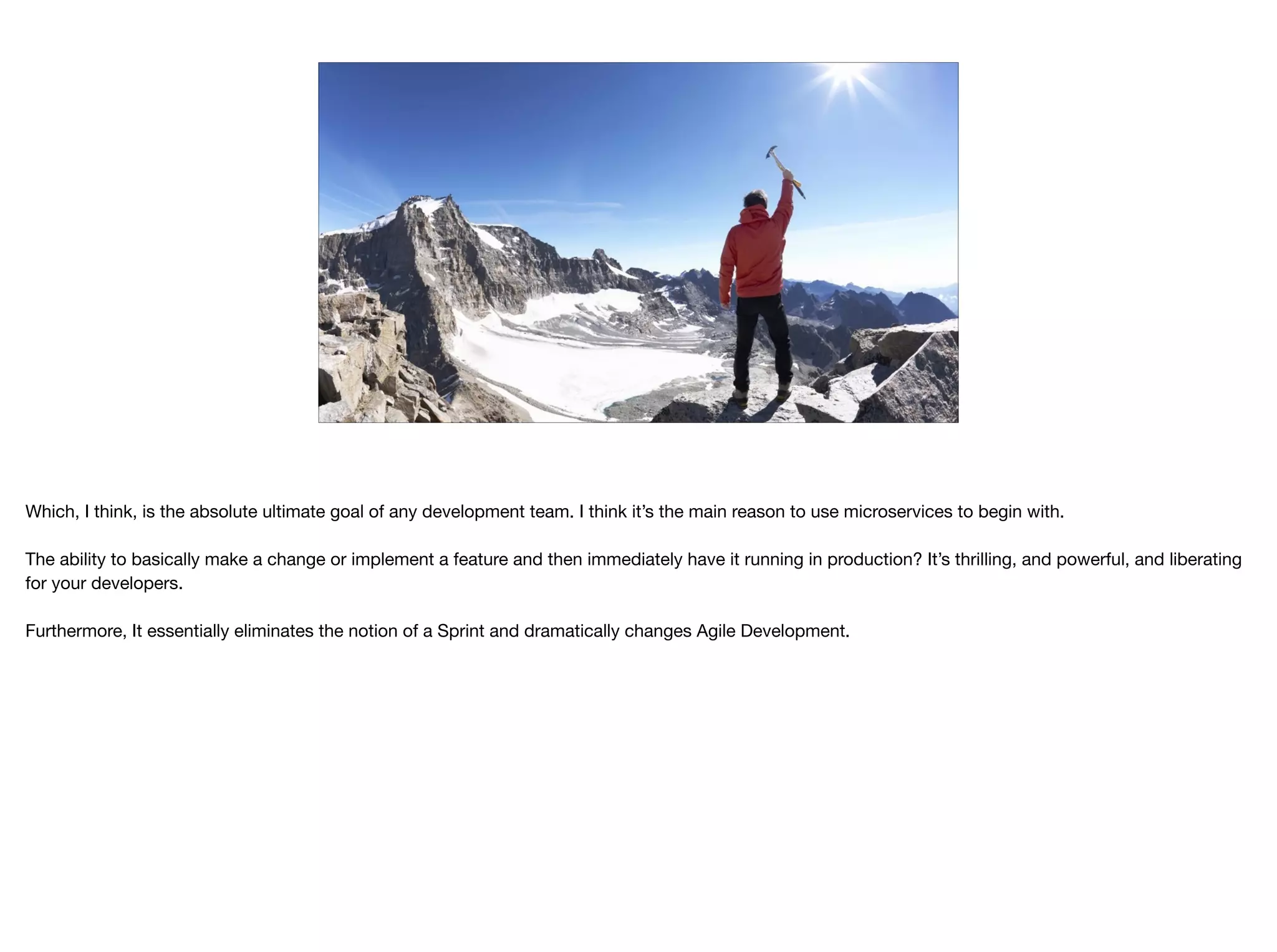 THIRDCHANNEL
Which, I think, is the absolute ultimate goal of any development team. I think it’s the main reason to use microservices to begin with.

The ability to basically make a change or implement a feature and then immediately have it running in production? It’s thrilling, and powerful, and liberating
for your developers.

Furthermore, It essentially eliminates the notion of a Sprint and dramatically changes Agile Development.
 