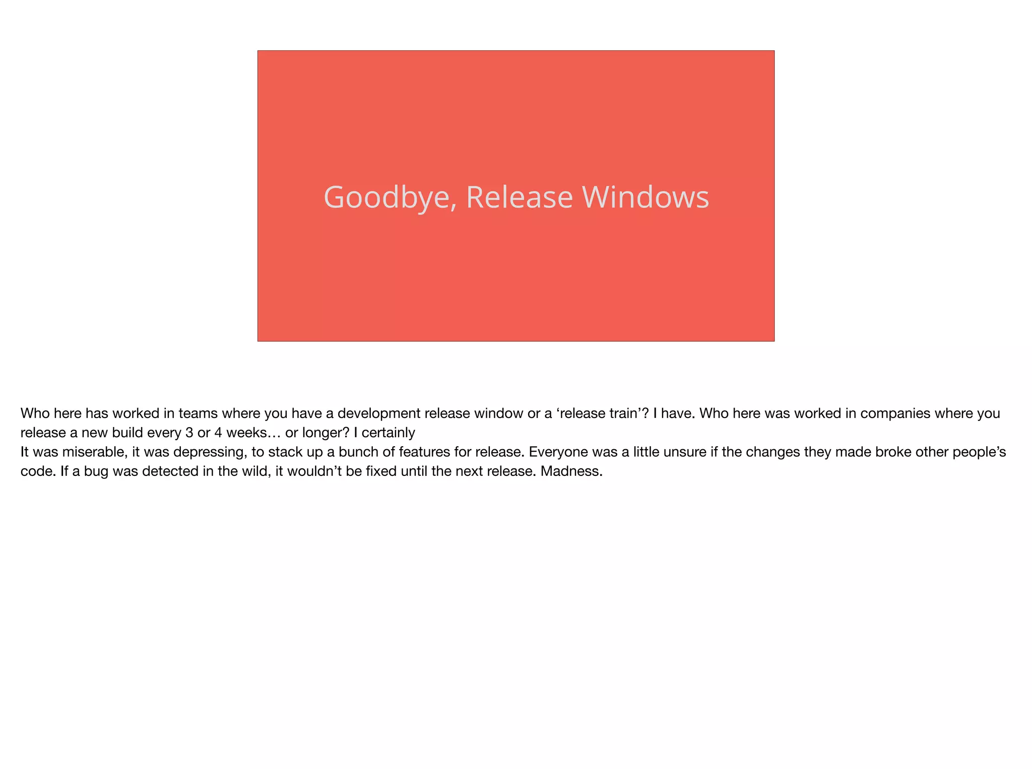 Goodbye, Release Windows
Who here has worked in teams where you have a development release window or a ‘release train’? I have. Who here was worked in companies where you
release a new build every 3 or 4 weeks… or longer? I certainly

It was miserable, it was depressing, to stack up a bunch of features for release. Everyone was a little unsure if the changes they made broke other people’s
code. If a bug was detected in the wild, it wouldn’t be ﬁxed until the next release. Madness.

 