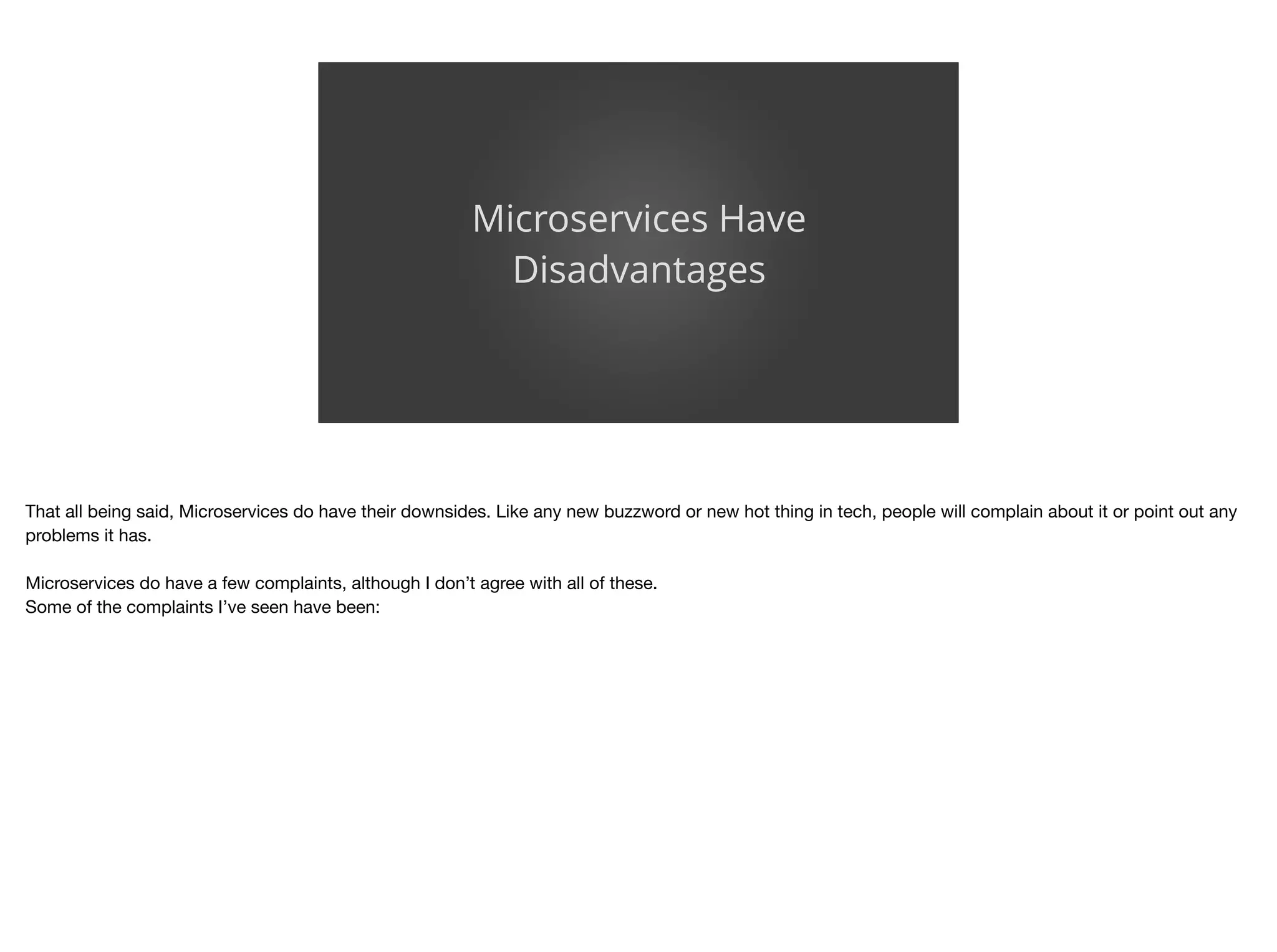 Microservices Have
Disadvantages
That all being said, Microservices do have their downsides. Like any new buzzword or new hot thing in tech, people will complain about it or point out any
problems it has.

Microservices do have a few complaints, although I don’t agree with all of these.

Some of the complaints I’ve seen have been:
 