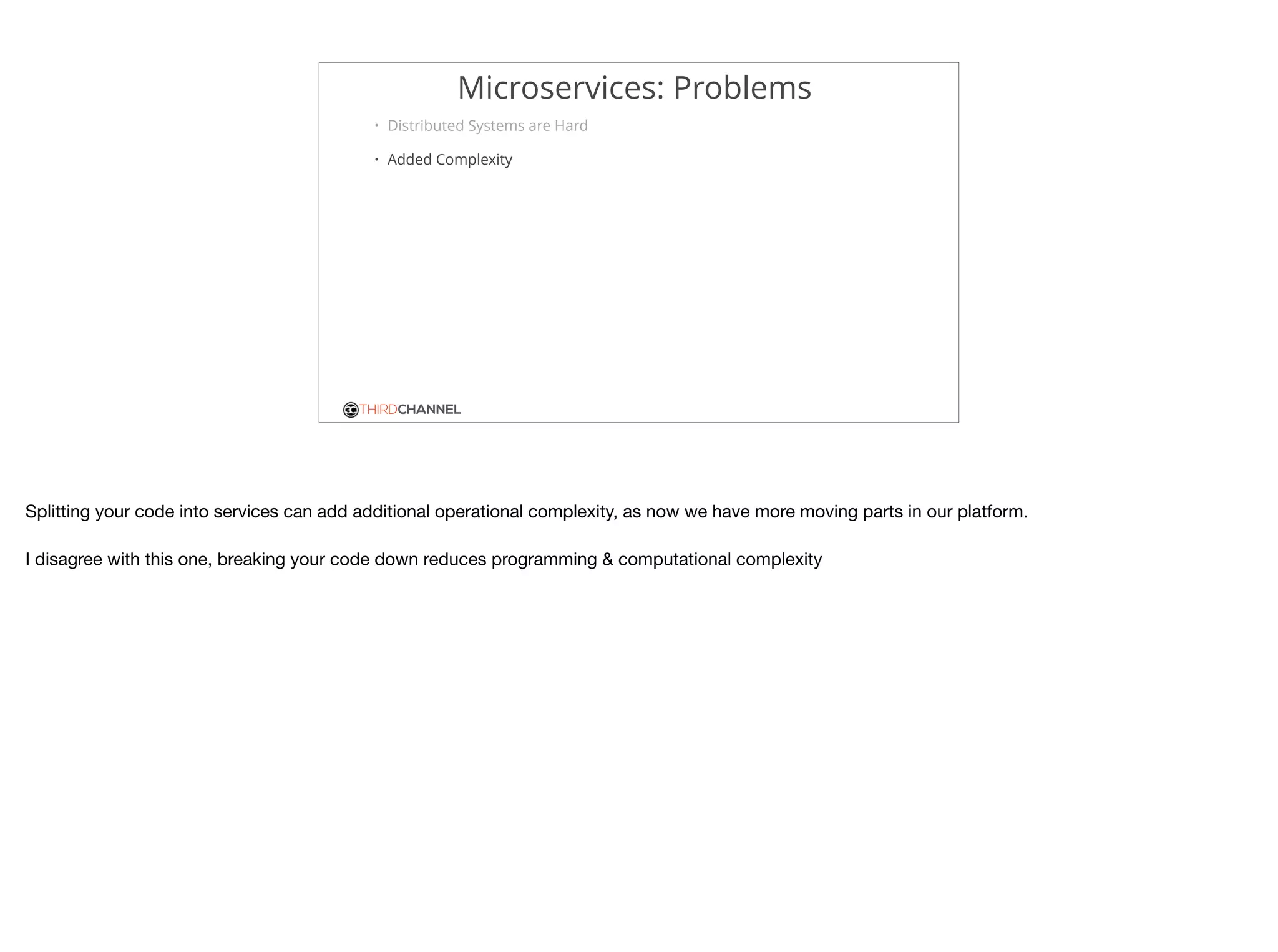 THIRDCHANNEL
Microservices: Problems
• Distributed Systems are Hard
• Added Complexity
Splitting your code into services can add additional operational complexity, as now we have more moving parts in our platform.

I disagree with this one, breaking your code down reduces programming & computational complexity
 