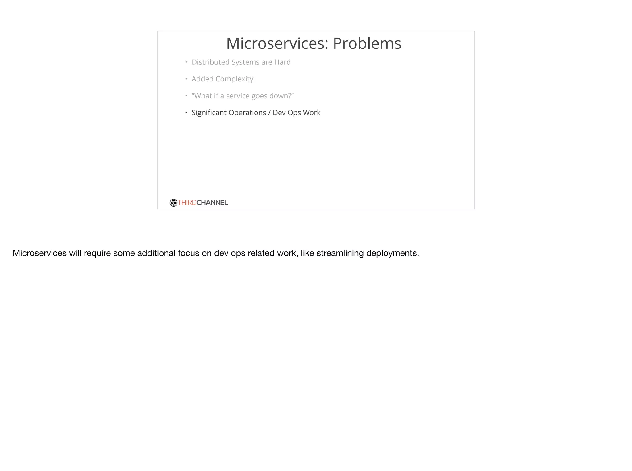 THIRDCHANNEL
Microservices: Problems
• Distributed Systems are Hard
• Added Complexity
• “What if a service goes down?”
• Signiﬁcant Operations / Dev Ops Work
Microservices will require some additional focus on dev ops related work, like streamlining deployments. 

 