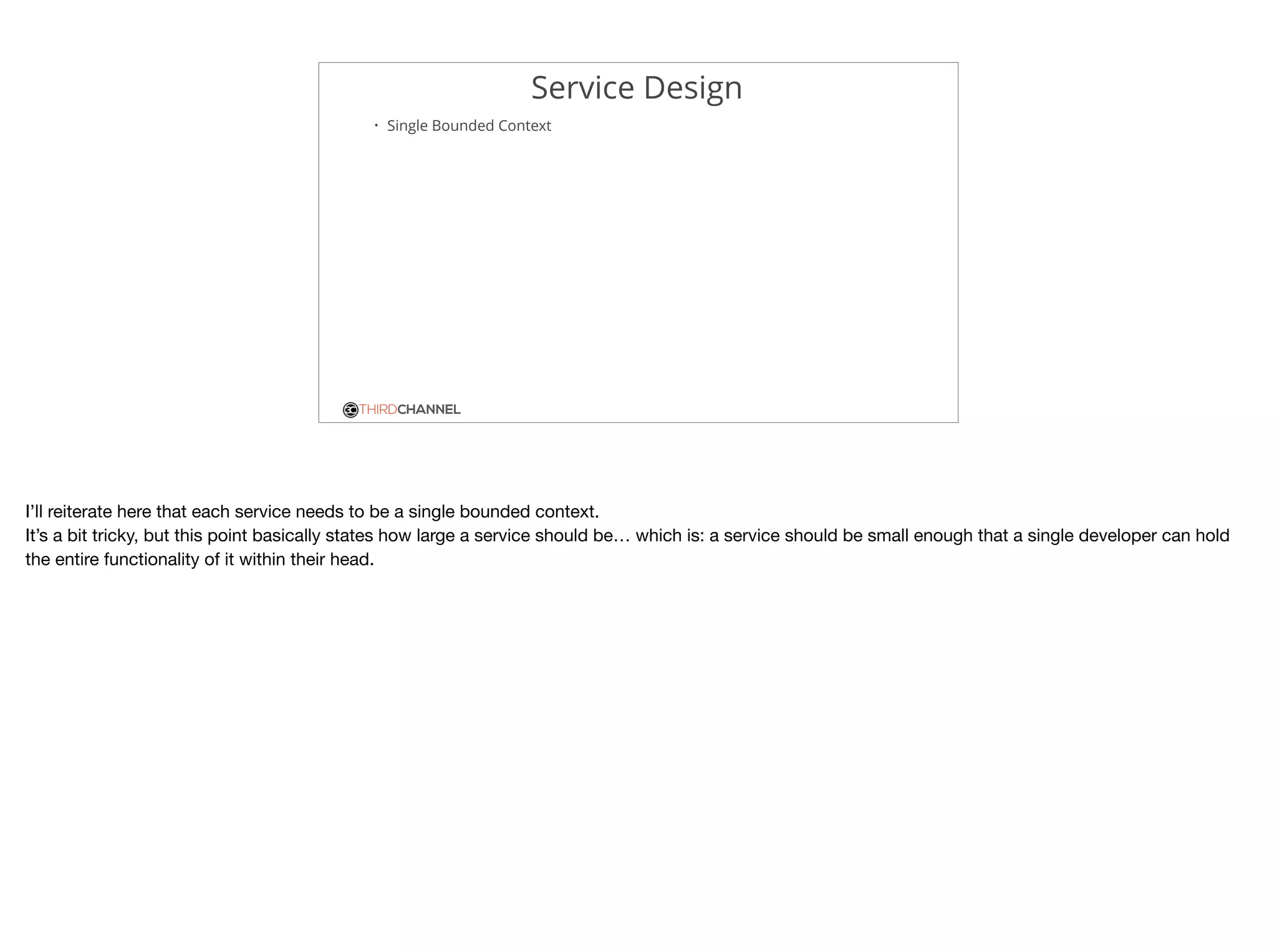 THIRDCHANNEL
Service Design
• Single Bounded Context
I’ll reiterate here that each service needs to be a single bounded context.

It’s a bit tricky, but this point basically states how large a service should be… which is: a service should be small enough that a single developer can hold
the entire functionality of it within their head.
 