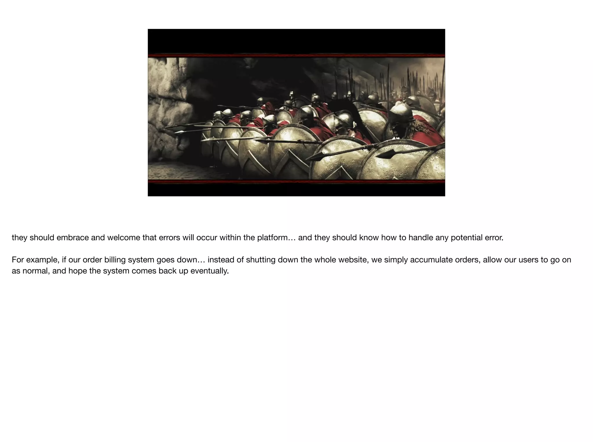 they should embrace and welcome that errors will occur within the platform… and they should know how to handle any potential error.

For example, if our order billing system goes down… instead of shutting down the whole website, we simply accumulate orders, allow our users to go on
as normal, and hope the system comes back up eventually.
 