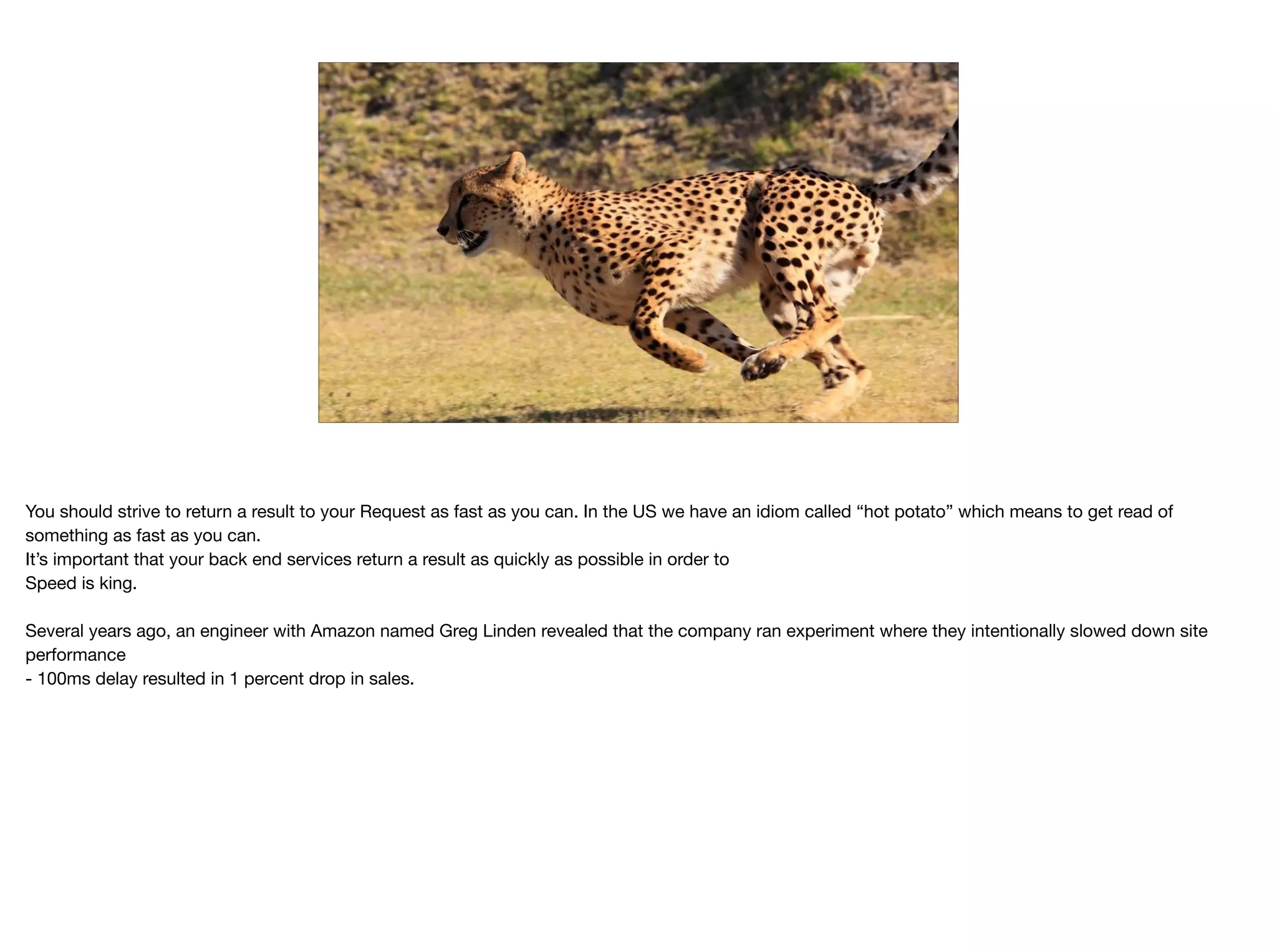 –Johnny Appleseed
“Type a quote here.”
You should strive to return a result to your Request as fast as you can. In the US we have an idiom called “hot potato” which means to get read of
something as fast as you can.

It’s important that your back end services return a result as quickly as possible in order to 

Speed is king.

Several years ago, an engineer with Amazon named Greg Linden revealed that the company ran experiment where they intentionally slowed down site
performance

- 100ms delay resulted in 1 percent drop in sales.
 