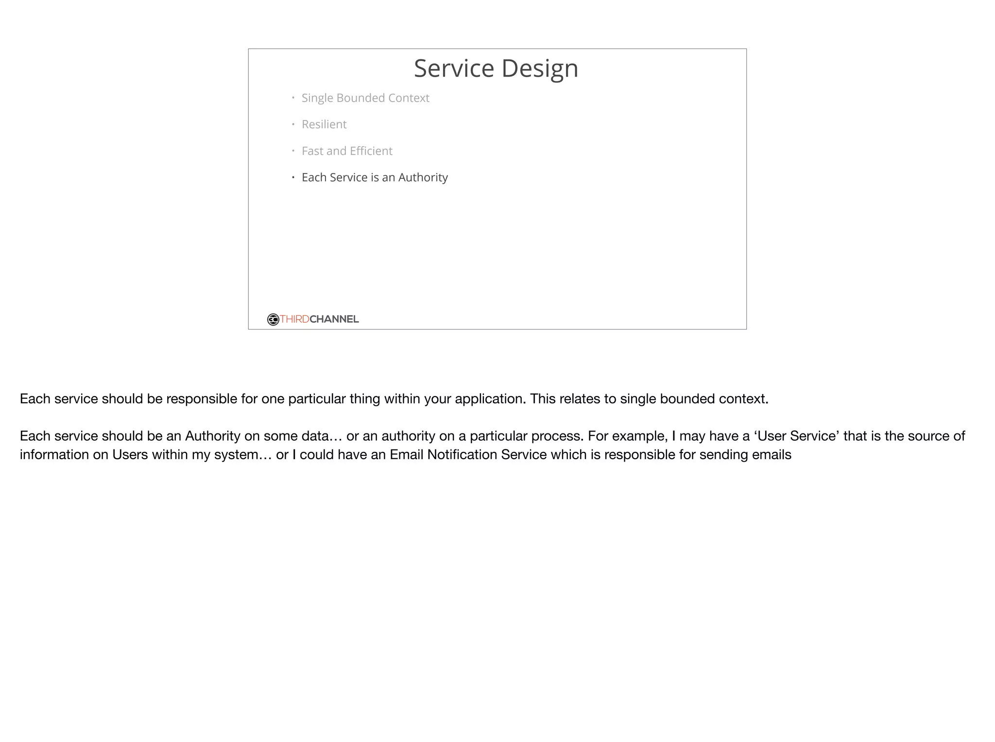 THIRDCHANNEL
Service Design
• Single Bounded Context
• Resilient
• Fast and Eﬃcient
• Each Service is an Authority
Each service should be responsible for one particular thing within your application. This relates to single bounded context.

Each service should be an Authority on some data… or an authority on a particular process. For example, I may have a ‘User Service’ that is the source of
information on Users within my system… or I could have an Email Notiﬁcation Service which is responsible for sending emails
 