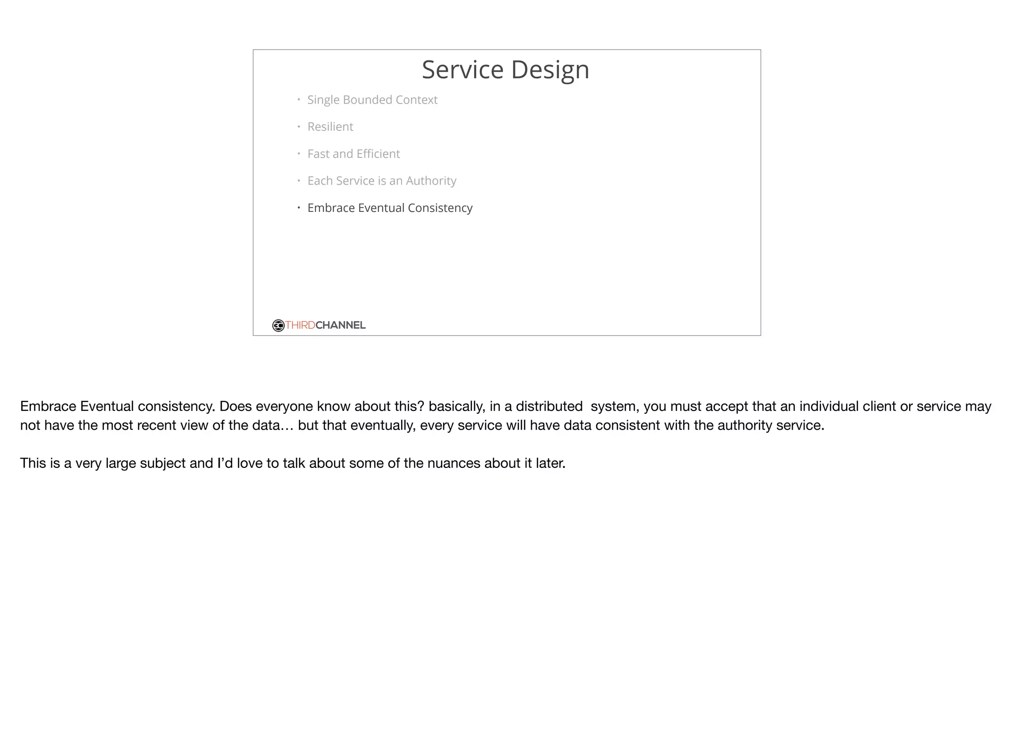 THIRDCHANNEL
Service Design
• Single Bounded Context
• Resilient
• Fast and Eﬃcient
• Each Service is an Authority
• Embrace Eventual Consistency
Embrace Eventual consistency. Does everyone know about this? basically, in a distributed system, you must accept that an individual client or service may
not have the most recent view of the data… but that eventually, every service will have data consistent with the authority service.



This is a very large subject and I’d love to talk about some of the nuances about it later.
 