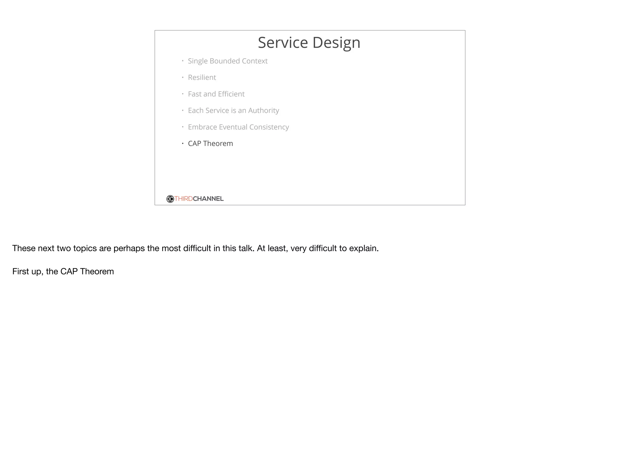 THIRDCHANNEL
Service Design
• Single Bounded Context
• Resilient
• Fast and Eﬃcient
• Each Service is an Authority
• Embrace Eventual Consistency
• CAP Theorem
These next two topics are perhaps the most diﬃcult in this talk. At least, very diﬃcult to explain.

First up, the CAP Theorem
 