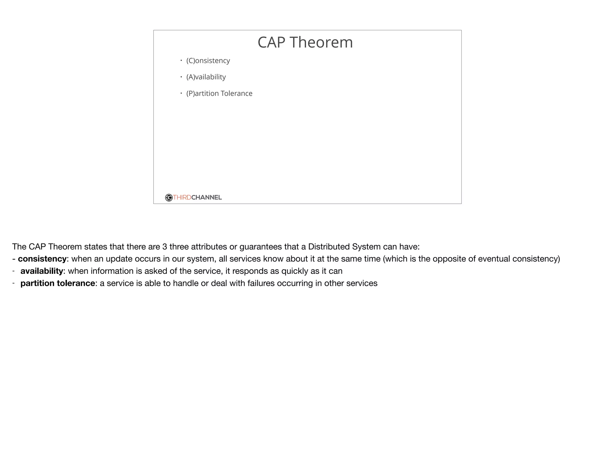 THIRDCHANNEL
CAP Theorem
• (C)onsistency
• (A)vailability
• (P)artition Tolerance
The CAP Theorem states that there are 3 three attributes or guarantees that a Distributed System can have:

- consistency: when an update occurs in our system, all services know about it at the same time (which is the opposite of eventual consistency)

- availability: when information is asked of the service, it responds as quickly as it can

- partition tolerance: a service is able to handle or deal with failures occurring in other services
 