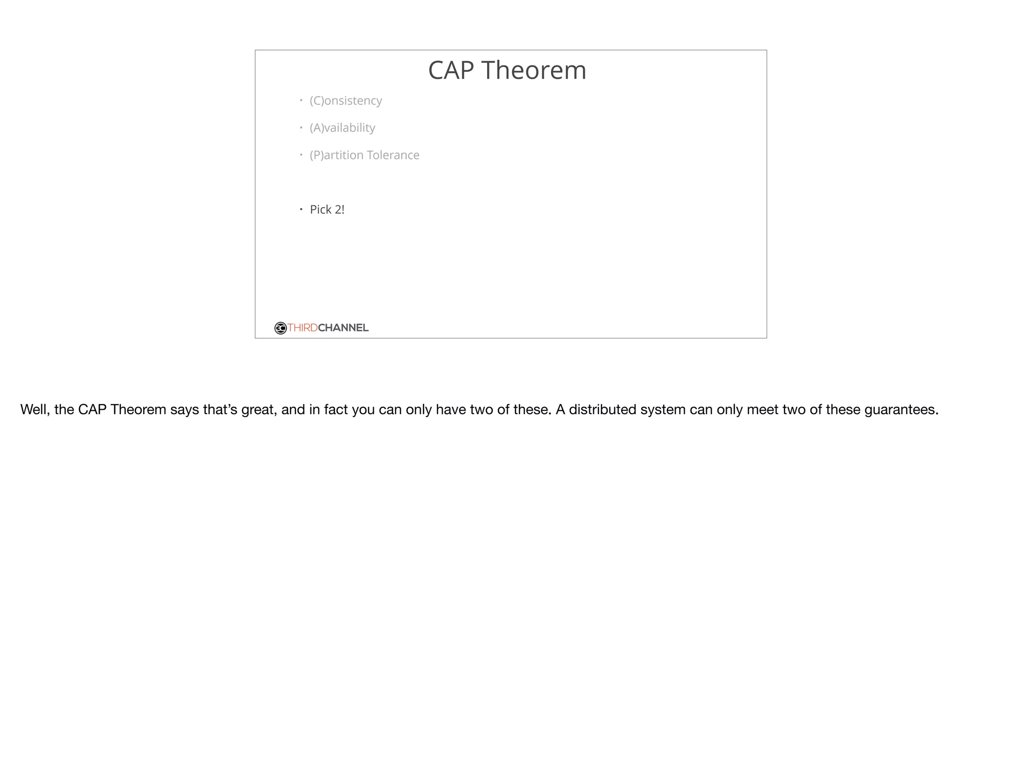 THIRDCHANNEL
CAP Theorem
• (C)onsistency
• (A)vailability
• (P)artition Tolerance
• Pick 2!
Well, the CAP Theorem says that’s great, and in fact you can only have two of these. A distributed system can only meet two of these guarantees.

 