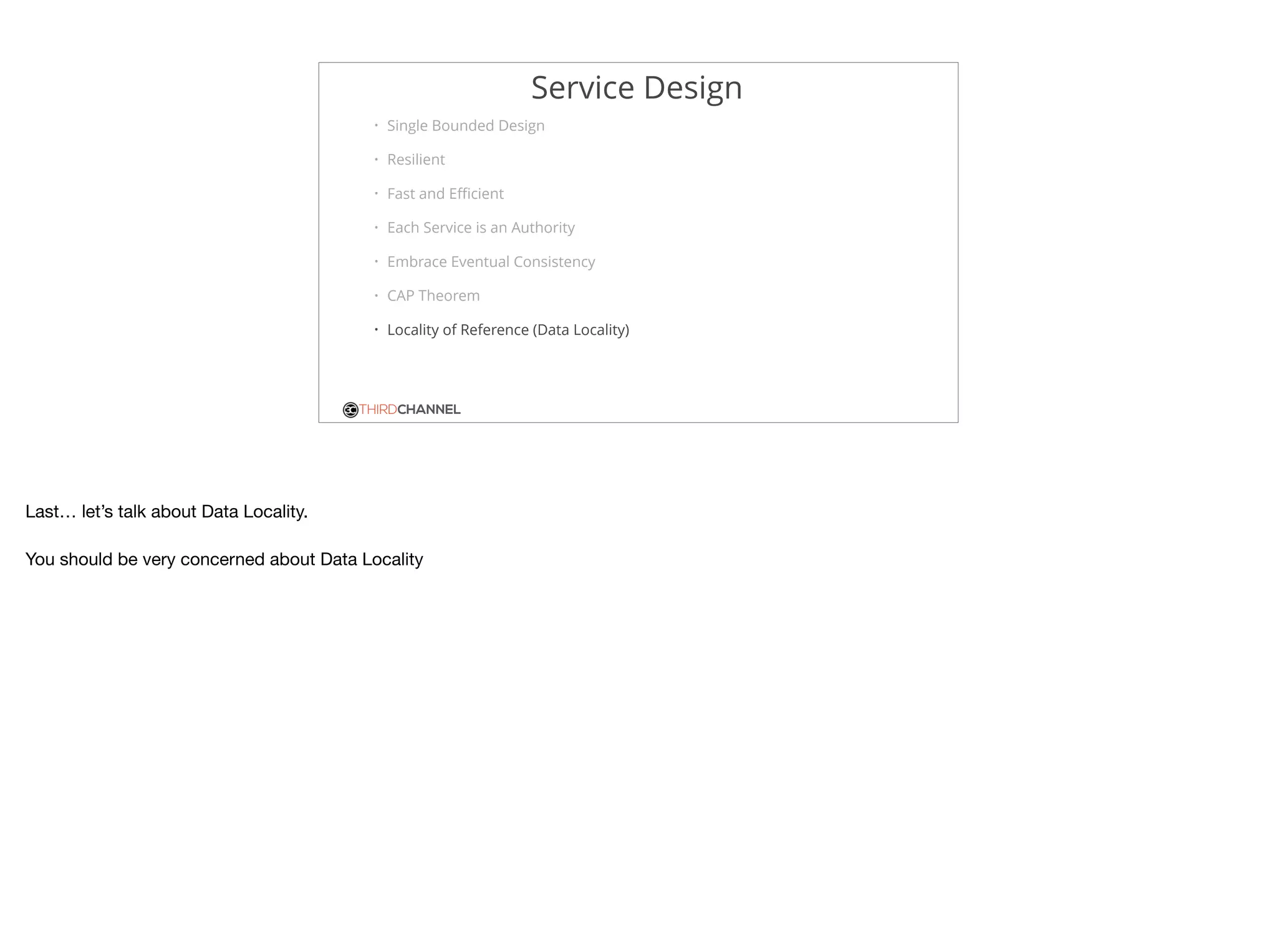THIRDCHANNEL
Service Design
• Single Bounded Design
• Resilient
• Fast and Eﬃcient
• Each Service is an Authority
• Embrace Eventual Consistency
• CAP Theorem
• Locality of Reference (Data Locality)
Last… let’s talk about Data Locality.

You should be very concerned about Data Locality
 