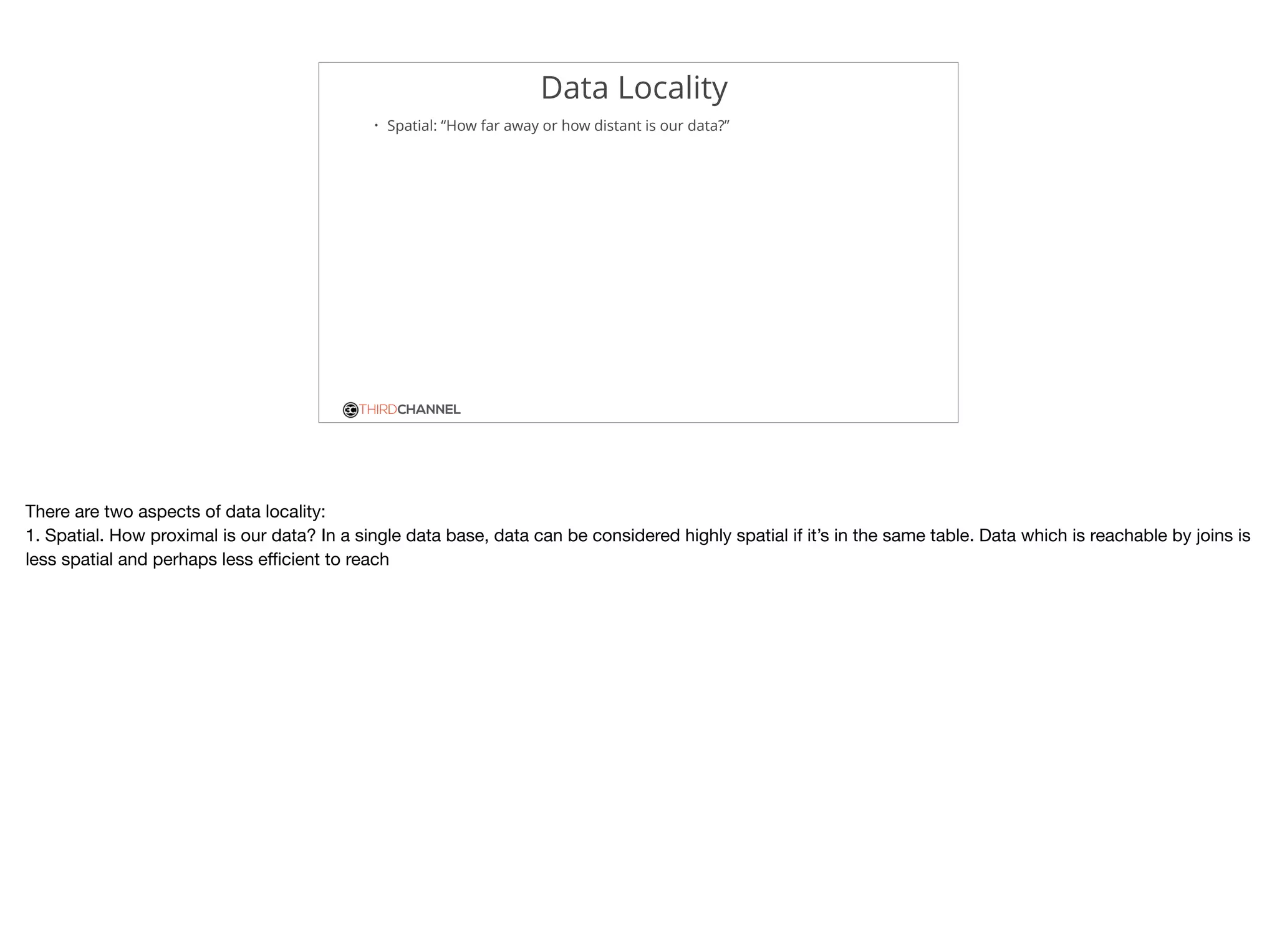 THIRDCHANNEL
Data Locality
• Spatial: “How far away or how distant is our data?”
There are two aspects of data locality:

1. Spatial. How proximal is our data? In a single data base, data can be considered highly spatial if it’s in the same table. Data which is reachable by joins is
less spatial and perhaps less eﬃcient to reach
 