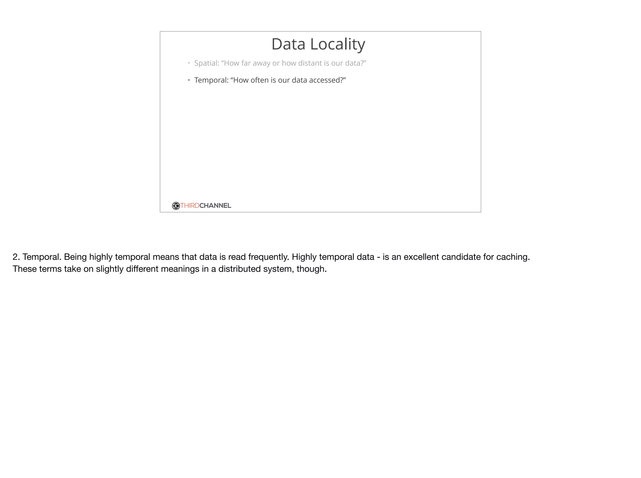 THIRDCHANNEL
Data Locality
• Spatial: “How far away or how distant is our data?”
• Temporal: “How often is our data accessed?”
2. Temporal. Being highly temporal means that data is read frequently. Highly temporal data - is an excellent candidate for caching.

These terms take on slightly diﬀerent meanings in a distributed system, though.
 
