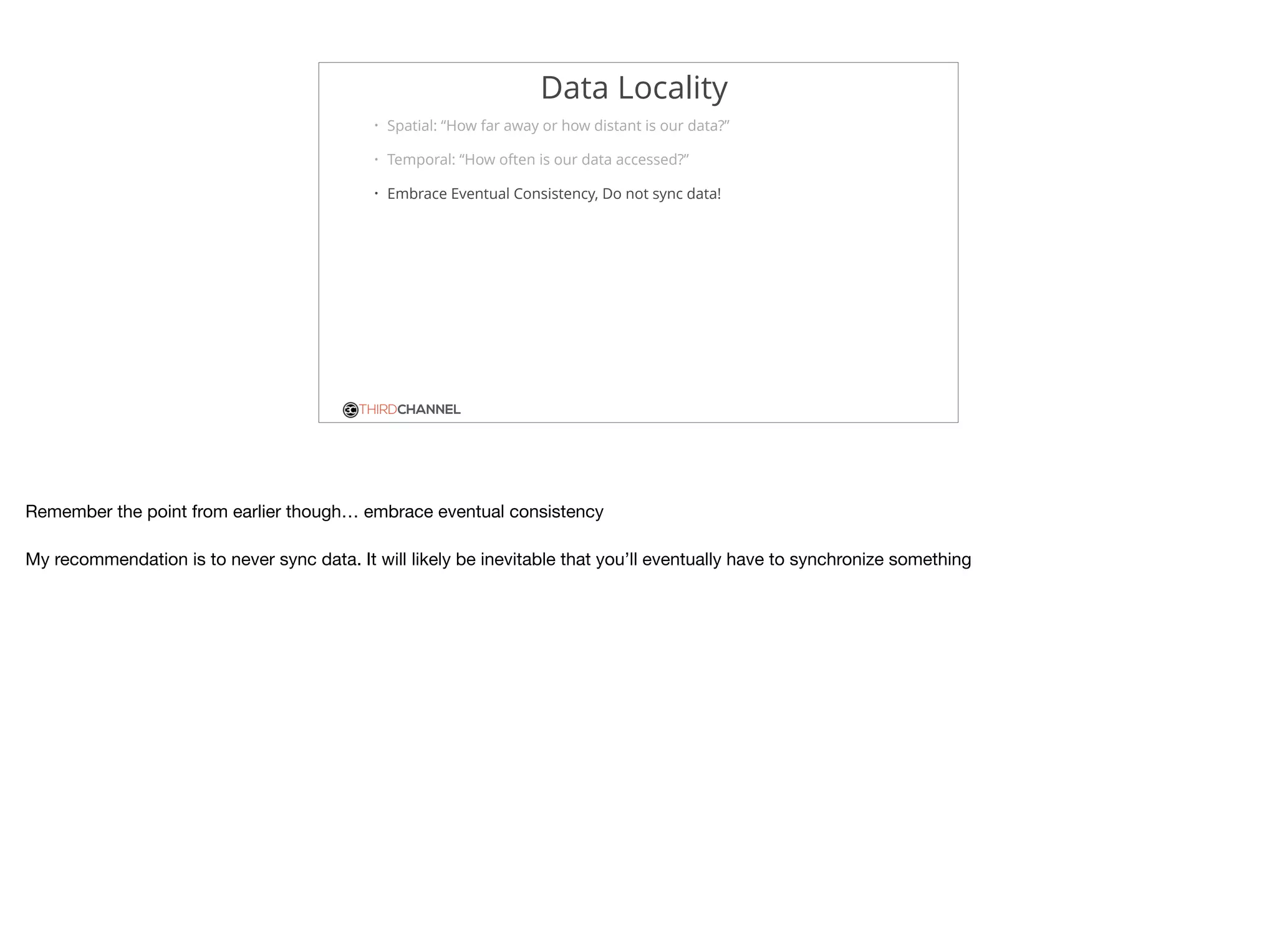 THIRDCHANNEL
Data Locality
• Spatial: “How far away or how distant is our data?”
• Temporal: “How often is our data accessed?”
• Embrace Eventual Consistency, Do not sync data!
Remember the point from earlier though… embrace eventual consistency

My recommendation is to never sync data. It will likely be inevitable that you’ll eventually have to synchronize something
 