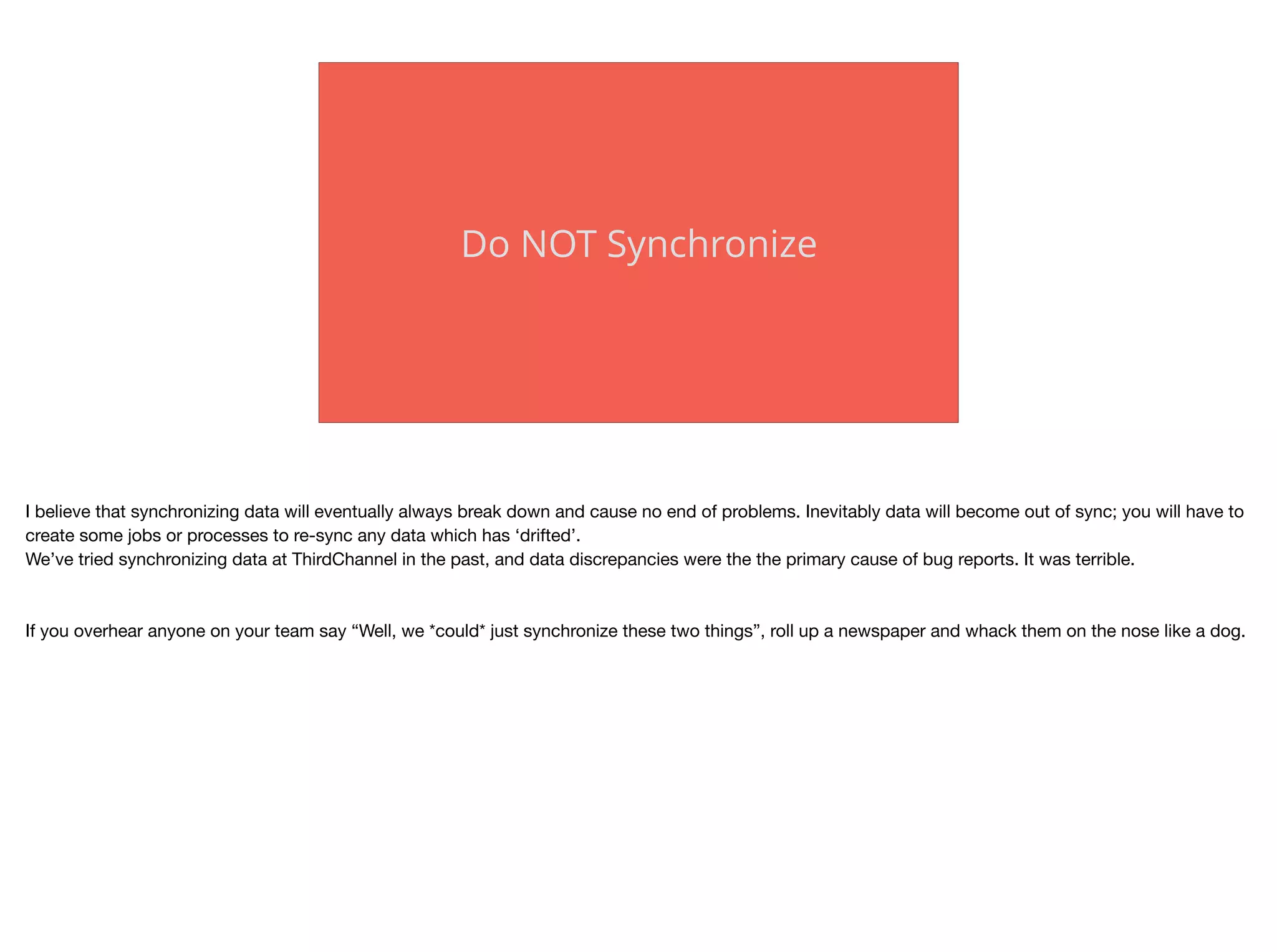 Do NOT Synchronize
I believe that synchronizing data will eventually always break down and cause no end of problems. Inevitably data will become out of sync; you will have to
create some jobs or processes to re-sync any data which has ‘drifted’. 

We’ve tried synchronizing data at ThirdChannel in the past, and data discrepancies were the the primary cause of bug reports. It was terrible.

If you overhear anyone on your team say “Well, we *could* just synchronize these two things”, roll up a newspaper and whack them on the nose like a dog.

 