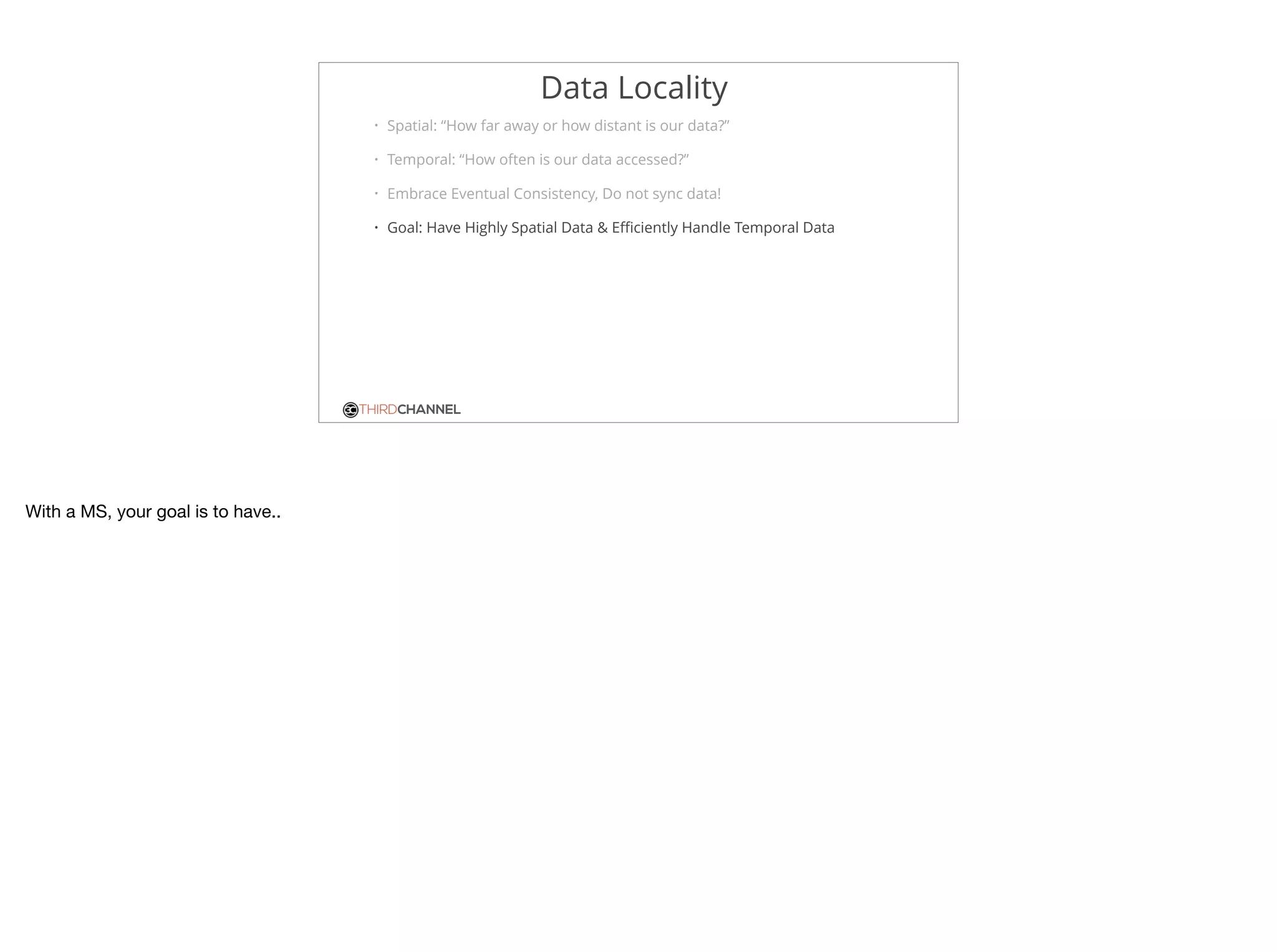 THIRDCHANNEL
Data Locality
• Spatial: “How far away or how distant is our data?”
• Temporal: “How often is our data accessed?”
• Embrace Eventual Consistency, Do not sync data!
• Goal: Have Highly Spatial Data & Eﬃciently Handle Temporal Data
With a MS, your goal is to have..
 