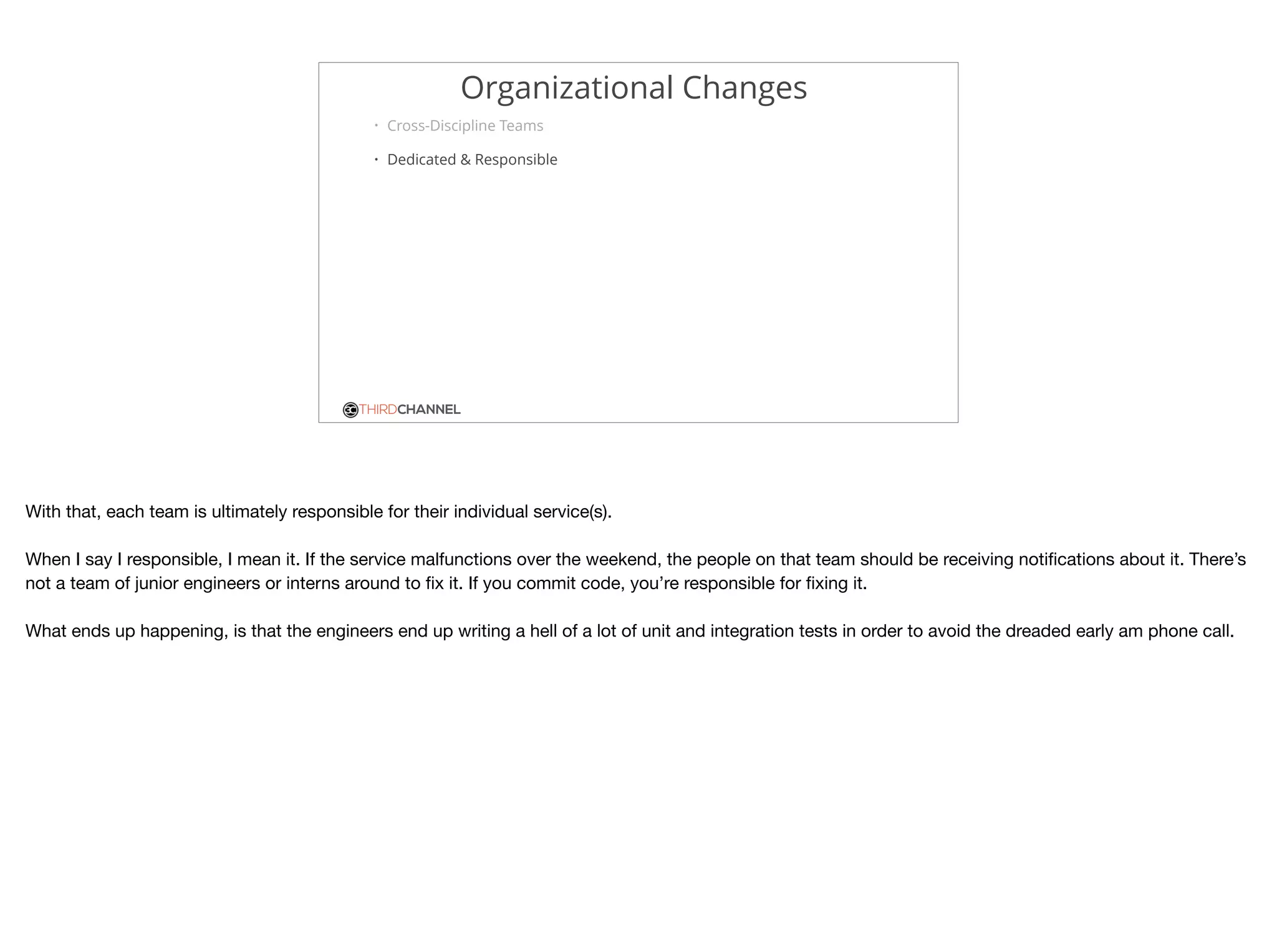 THIRDCHANNEL
Organizational Changes
• Cross-Discipline Teams
• Dedicated & Responsible
With that, each team is ultimately responsible for their individual service(s).

When I say I responsible, I mean it. If the service malfunctions over the weekend, the people on that team should be receiving notiﬁcations about it. There’s
not a team of junior engineers or interns around to ﬁx it. If you commit code, you’re responsible for ﬁxing it.

What ends up happening, is that the engineers end up writing a hell of a lot of unit and integration tests in order to avoid the dreaded early am phone call.
 