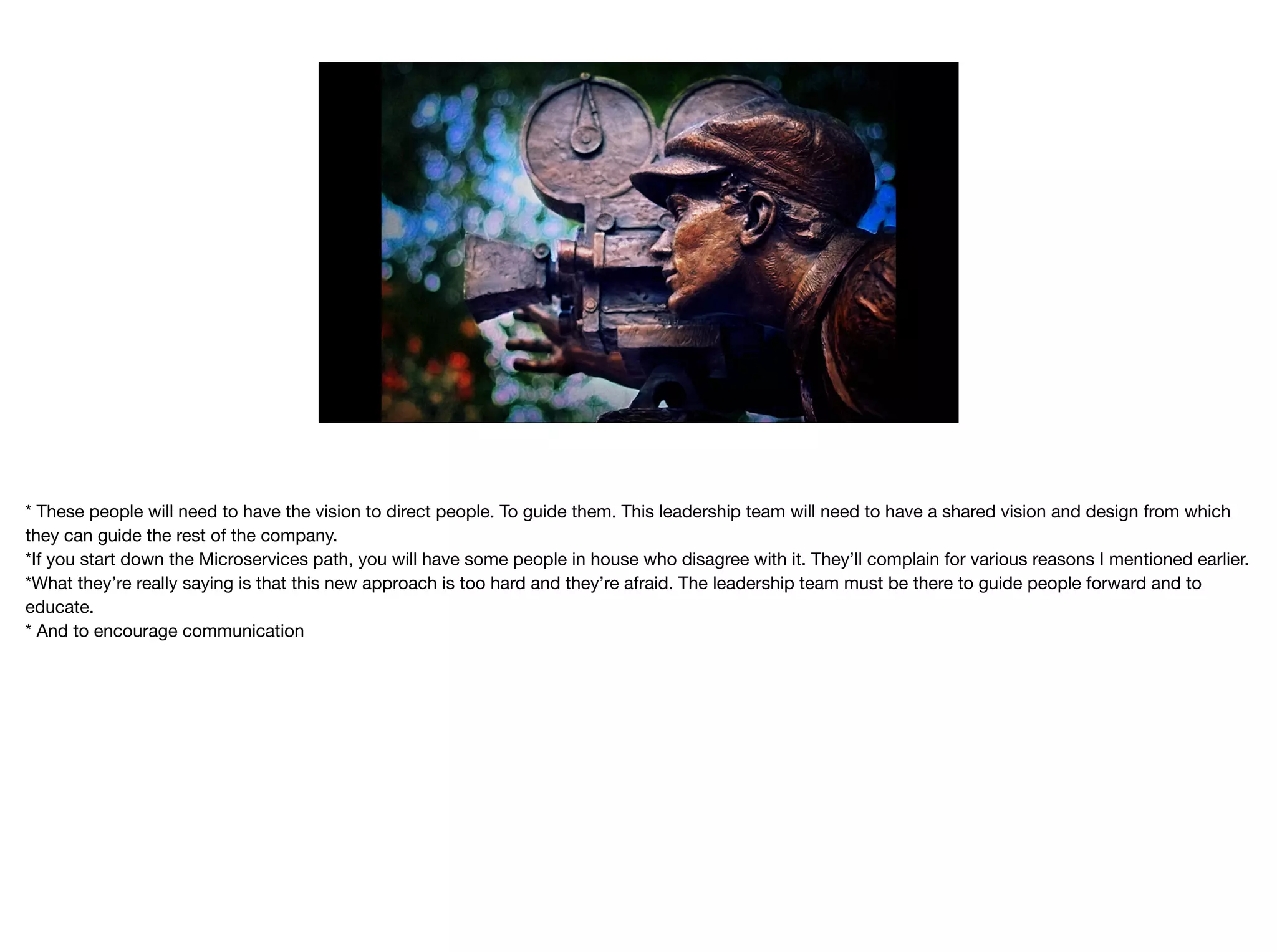 * These people will need to have the vision to direct people. To guide them. This leadership team will need to have a shared vision and design from which
they can guide the rest of the company.

*If you start down the Microservices path, you will have some people in house who disagree with it. They’ll complain for various reasons I mentioned earlier.

*What they’re really saying is that this new approach is too hard and they’re afraid. The leadership team must be there to guide people forward and to
educate.

* And to encourage communication
 