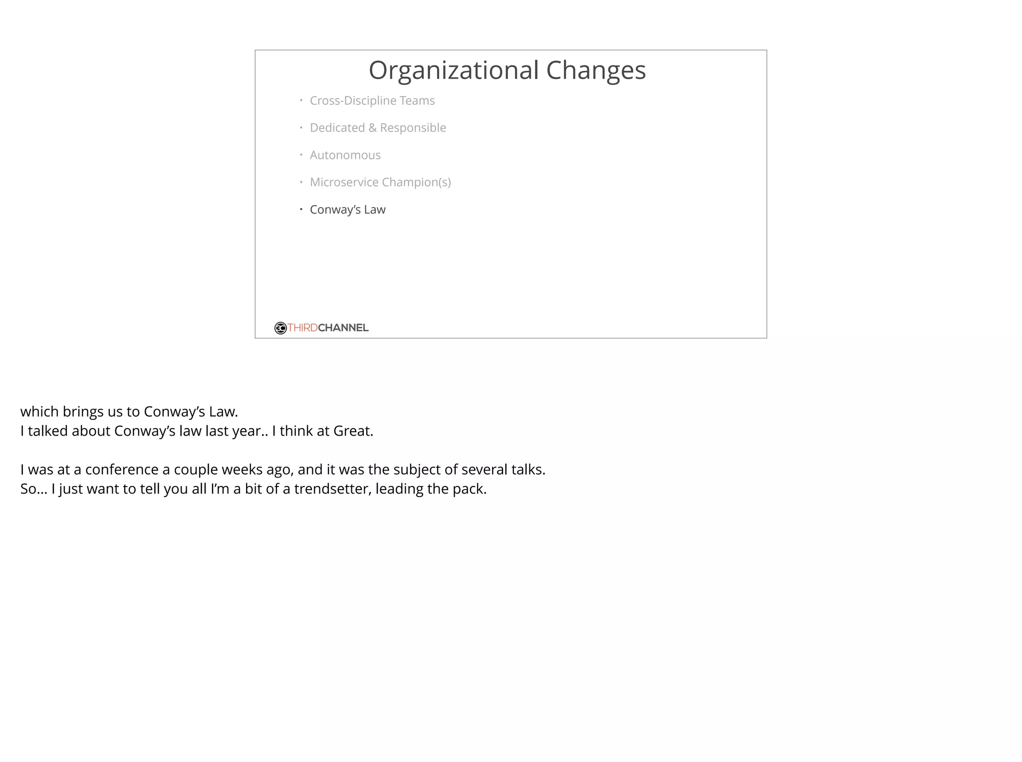 THIRDCHANNEL
Organizational Changes
• Cross-Discipline Teams
• Dedicated & Responsible
• Autonomous
• Microservice Champion(s)
• Conway’s Law
which brings us to Conway’s Law.
I talked about Conway’s law last year.. I think at Great.
I was at a conference a couple weeks ago, and it was the subject of several talks.
So… I just want to tell you all I’m a bit of a trendsetter, leading the pack.
 