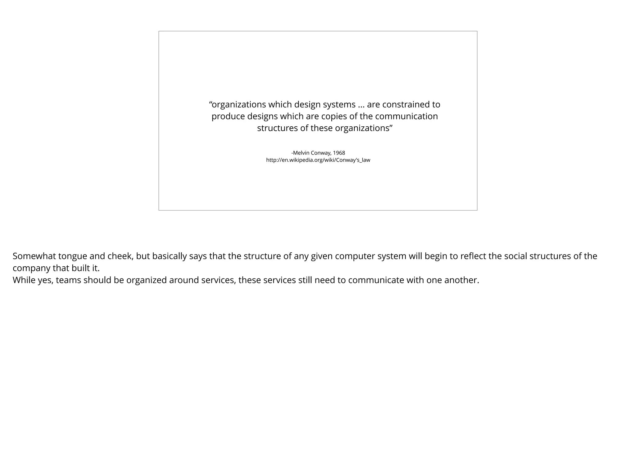 -Melvin Conway, 1968
http://en.wikipedia.org/wiki/Conway's_law
“organizations which design systems ... are constrained to
produce designs which are copies of the communication
structures of these organizations”
Somewhat tongue and cheek, but basically says that the structure of any given computer system will begin to reﬂect the social structures of the
company that built it.
While yes, teams should be organized around services, these services still need to communicate with one another.
 