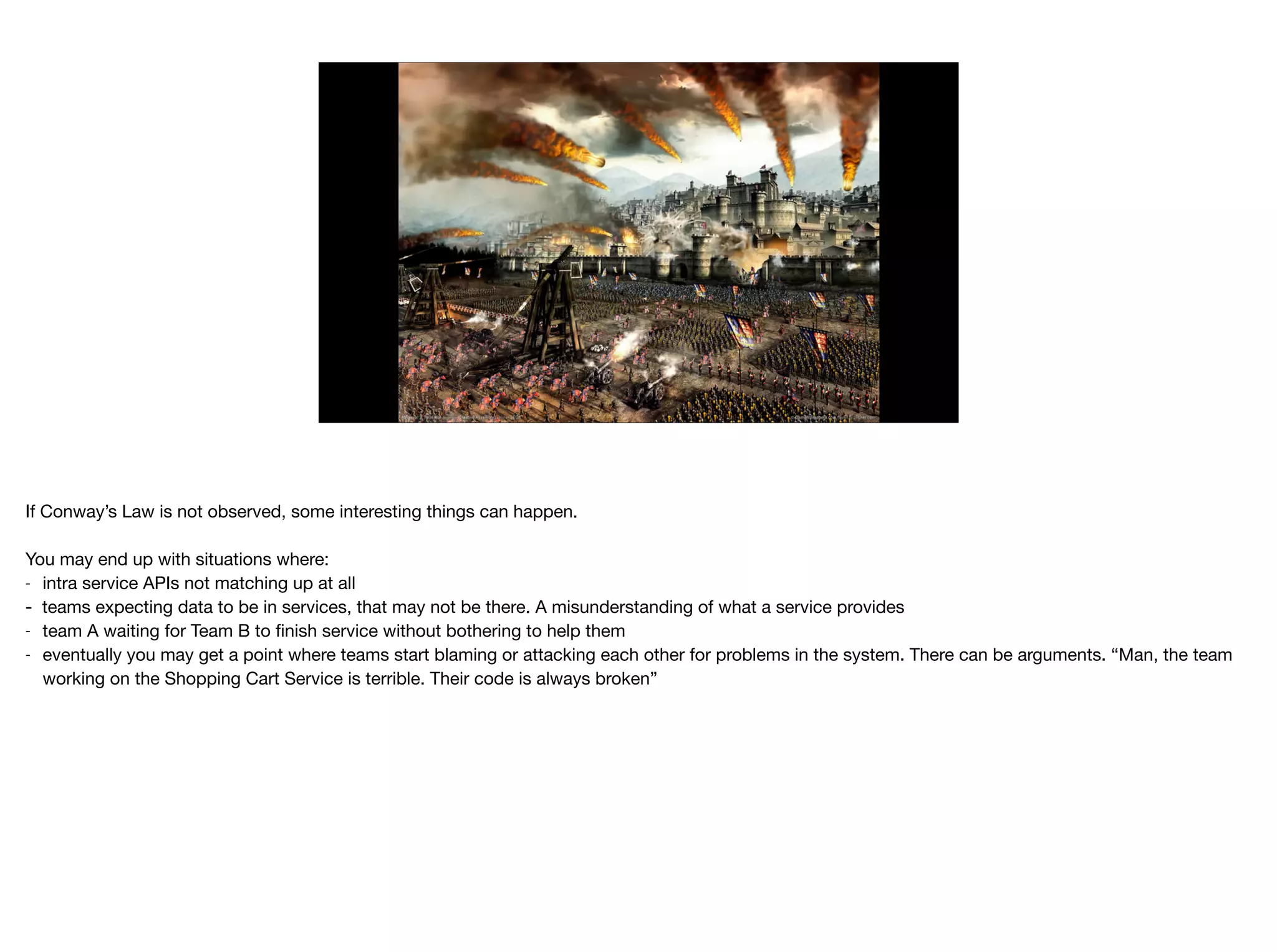 If Conway’s Law is not observed, some interesting things can happen.

You may end up with situations where:

- intra service APIs not matching up at all

- teams expecting data to be in services, that may not be there. A misunderstanding of what a service provides

- team A waiting for Team B to ﬁnish service without bothering to help them

- eventually you may get a point where teams start blaming or attacking each other for problems in the system. There can be arguments. “Man, the team
working on the Shopping Cart Service is terrible. Their code is always broken”
 