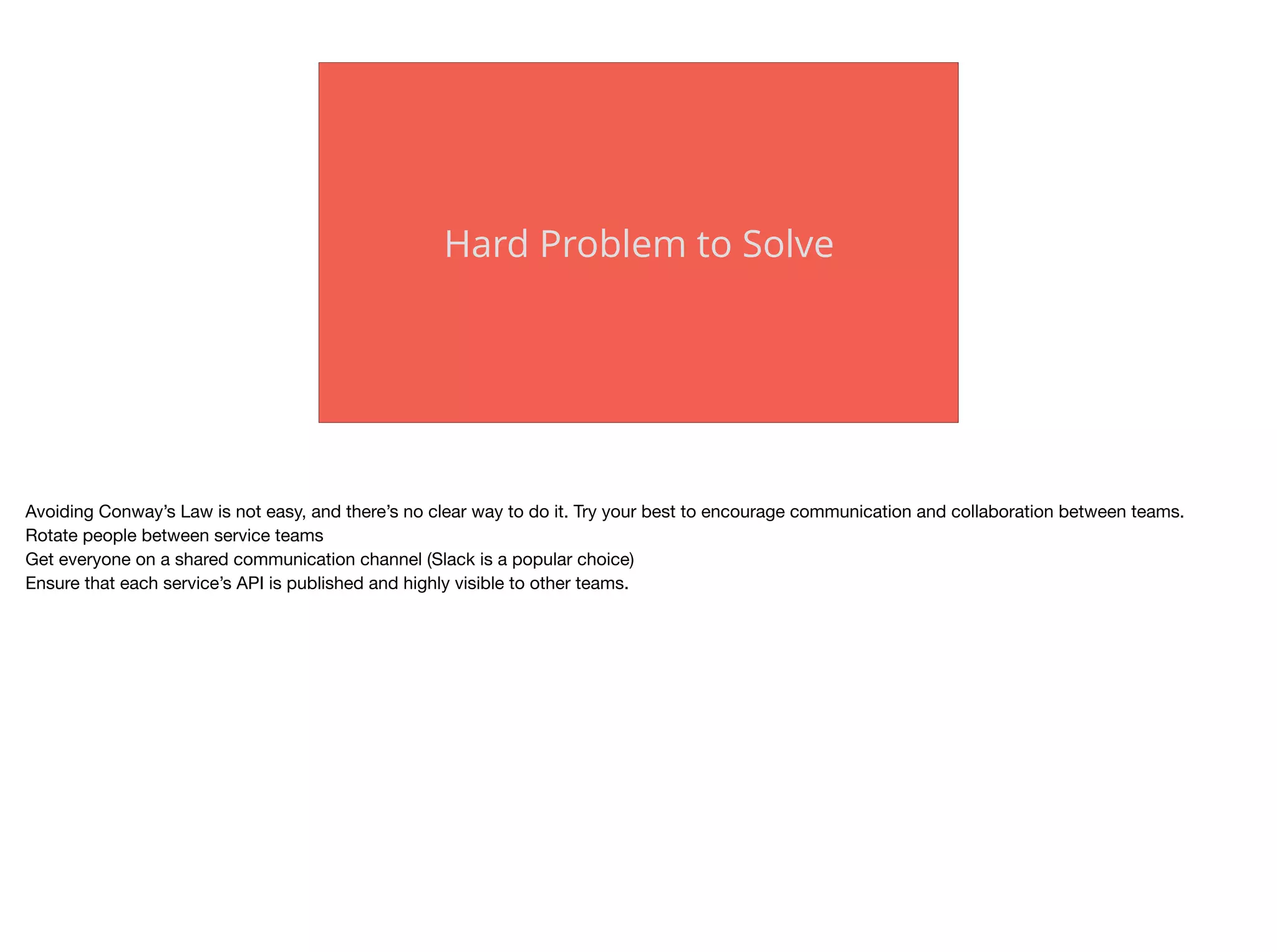 Hard Problem to Solve
Avoiding Conway’s Law is not easy, and there’s no clear way to do it. Try your best to encourage communication and collaboration between teams. 

Rotate people between service teams

Get everyone on a shared communication channel (Slack is a popular choice)

Ensure that each service’s API is published and highly visible to other teams.
 