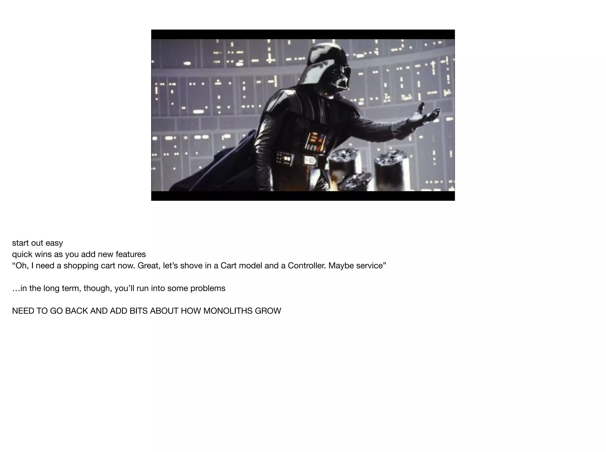 start out easy

quick wins as you add new features

“Oh, I need a shopping cart now. Great, let’s shove in a Cart model and a Controller. Maybe service”

…in the long term, though, you’ll run into some problems

NEED TO GO BACK AND ADD BITS ABOUT HOW MONOLITHS GROW
 