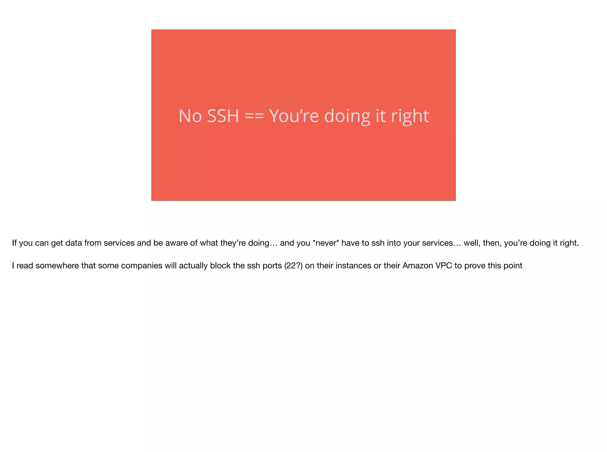 No SSH == You’re doing it right
If you can get data from services and be aware of what they’re doing… and you *never* have to ssh into your services… well, then, you’re doing it right.

I read somewhere that some companies will actually block the ssh ports (22?) on their instances or their Amazon VPC to prove this point
 