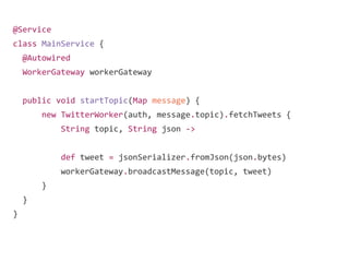 @Service
class MainService {
@Autowired
WorkerGateway workerGateway
public void startTopic(Map message) {
new TwitterWorker(auth, message.topic).fetchTweets {
String topic, String json ->
def tweet = jsonSerializer.fromJson(json.bytes)
workerGateway.broadcastMessage(topic, tweet)
}
}
}
 