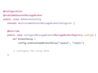 @Configuration
@EnableWebSocketMessageBroker
public class WebSocketConfig
extends AbstractWebSocketMessageBrokerConfigurer {
@Override
public void configureMessageBroker(MessageBrokerRegistry config) {
def brokerRelay =
config.enableStompBrokerRelay("/queue", "/topic")
// Configure the relay data
}
 