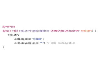 @Override
public void registerStompEndpoints(StompEndpointRegistry registry) {
registry
.addEndpoint("/stomp")
.setAllowedOrigins("*") // CORS configuration
}
 