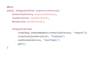 @Bean
public IntegrationFlow amqpInboundGateway(
ConnectionFactory connectionFactory,
JsonSerializer jsonSerializer,
MainService mainService) {
IntegrationFlows
.from(Amqp.inboundAdapter(connectionFactory, "request"))
.transform(jsonSerializer, "fromJson")
.handle(mainService, "startTopic")
.get();
}
 