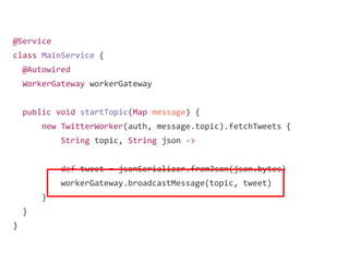 @Service
class MainService {
@Autowired
WorkerGateway workerGateway
public void startTopic(Map message) {
new TwitterWorker(auth, message.topic).fetchTweets {
String topic, String json ->
def tweet = jsonSerializer.fromJson(json.bytes)
workerGateway.broadcastMessage(topic, tweet)
}
}
}
 