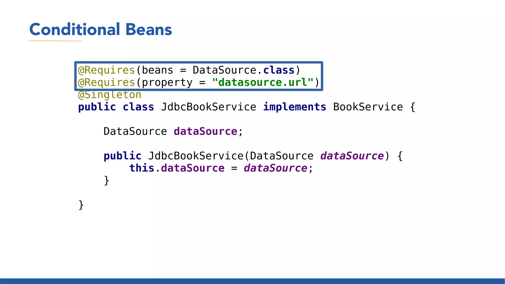 Conditional Beans
@Requires(beans = DataSource.class)
@Requires(property = "datasource.url")
@Singleton
public class JdbcBookService implements BookService {
DataSource dataSource;
public JdbcBookService(DataSource dataSource) {
this.dataSource = dataSource;
}
}
 