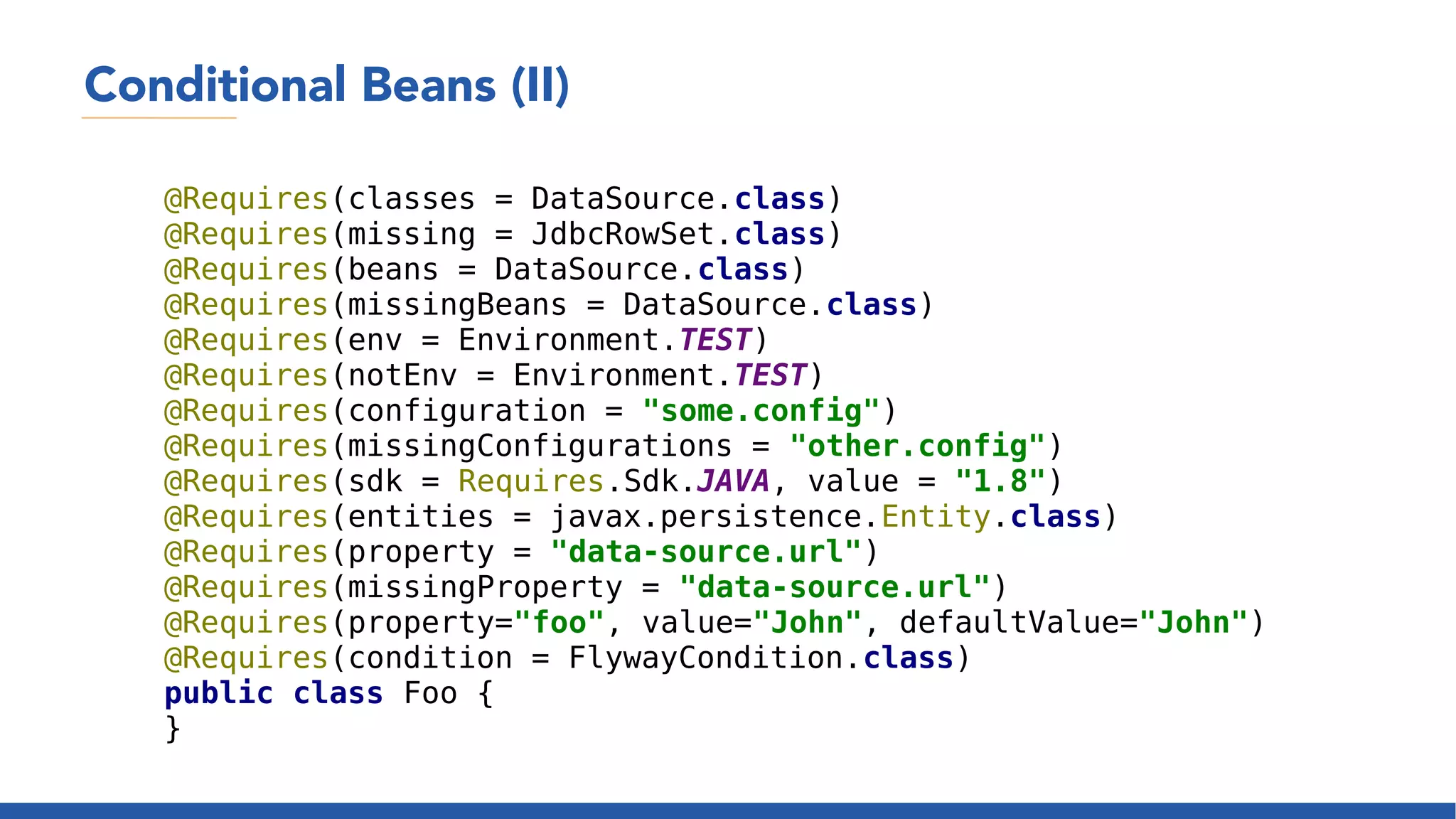 Conditional Beans (II)
@Requires(classes = DataSource.class)
@Requires(missing = JdbcRowSet.class)
@Requires(beans = DataSource.class)
@Requires(missingBeans = DataSource.class)
@Requires(env = Environment.TEST)
@Requires(notEnv = Environment.TEST)
@Requires(configuration = "some.config")
@Requires(missingConfigurations = "other.config")
@Requires(sdk = Requires.Sdk.JAVA, value = "1.8")
@Requires(entities = javax.persistence.Entity.class)
@Requires(property = "data-source.url")
@Requires(missingProperty = "data-source.url")
@Requires(property="foo", value="John", defaultValue="John")
@Requires(condition = FlywayCondition.class)
public class Foo {
}
 